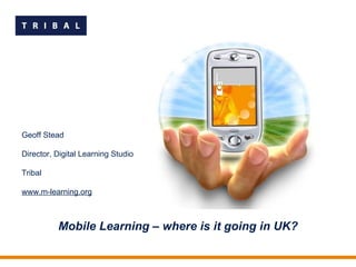 Mobile Learning – where is it going in UK? Geoff Stead Director, Digital Learning Studio Tribal www.m-learning.org 