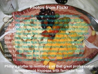 Photos from Flickr Slide 1  http://www.flickr.com/photos/tico24/70037543/   Slide 2  http://www.flickr.com/photos/jdickert/305722372/ Slide 3   http://www.flickr.com/photo_zoom.gne?id=637705246 Slide 4  http://www.flickr.com/photos/al-fassam/121179821/   Slide 5  http://www.flickr.com/photos/coreyward/477458124/   Slide 6  http://www.flickr.com/photos/aeu04117/459024737/ Slide 7  http://www.flickr.com/photos/roland/100849364/ Slide 9  http://www.flickr.com/photos/mukluk/241256203/ Slide 12  http://www.flickr.com/photos/cogdog/46702870/ Slide 14  http://www.flickr.com/photos/tico24/164836260/   Slide 15  http:// www.flickr.com/photo_zoom.gne?id =98272252 Philip’s platter to remind us all that great professional development happens with fantastic food 