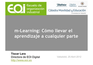 m-Learning: Cómo llevar el
  aprendizaje a cualquier parte


Tíscar Lara
Directora de EOI Digital   Valladolid, 25 Abril 2012
http://www.eoi.es
 