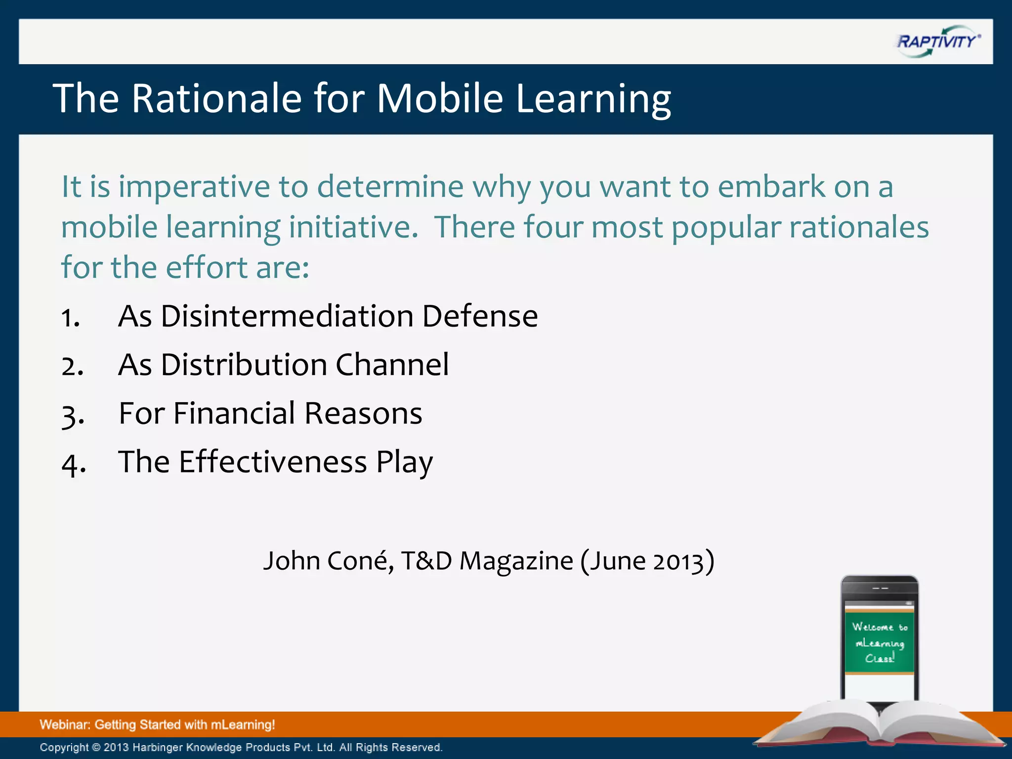 The Rationale for Mobile Learning
It is imperative to determine why you want to embark on a
mobile learning initiative. There four most popular rationales
for the effort are:
1. As Disintermediation Defense
2. As Distribution Channel
3. For Financial Reasons
4. The Effectiveness Play
John Coné, T&D Magazine (June 2013)

 