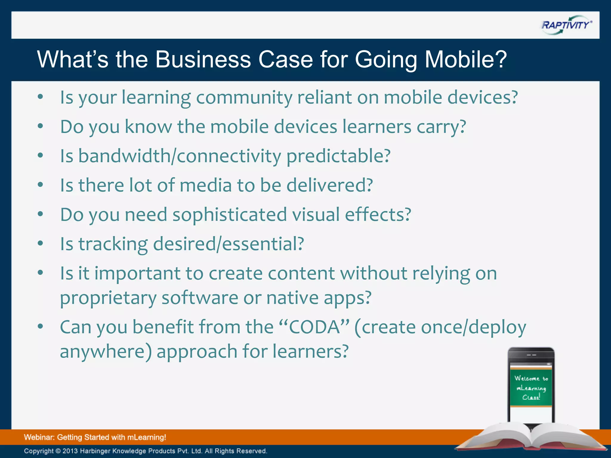 What’s the Business Case for Going Mobile?
•
•
•
•
•
•
•

Is your learning community reliant on mobile devices?
Do you know the mobile devices learners carry?
Is bandwidth/connectivity predictable?
Is there lot of media to be delivered?
Do you need sophisticated visual effects?
Is tracking desired/essential?
Is it important to create content without relying on
proprietary software or native apps?
• Can you benefit from the “CODA” (create once/deploy
anywhere) approach for learners?

 