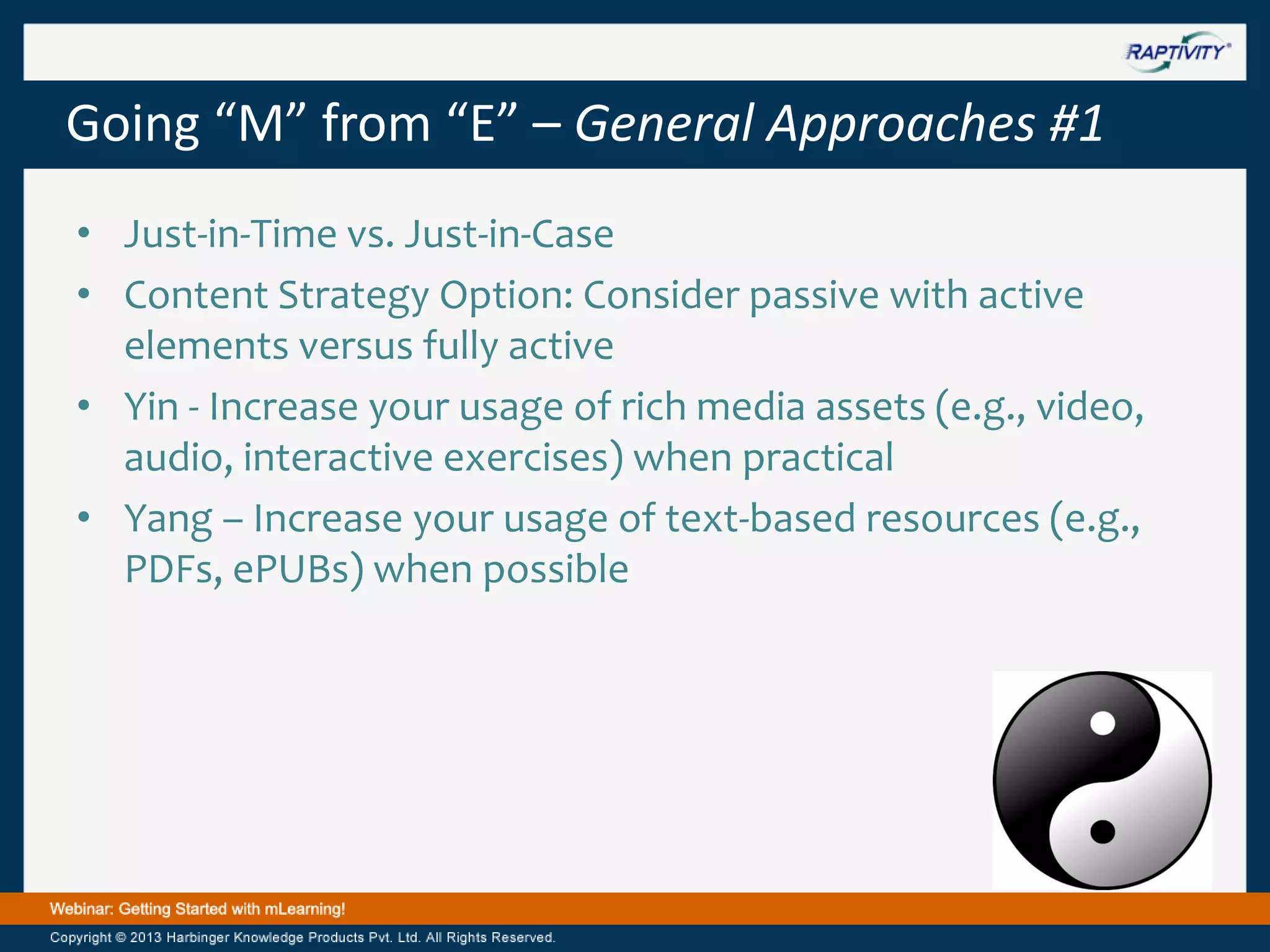 Going “M” from “E” – General Approaches #1
• Just-in-Time vs. Just-in-Case
• Content Strategy Option: Consider passive with active
elements versus fully active
• Yin - Increase your usage of rich media assets (e.g., video,
audio, interactive exercises) when practical
• Yang – Increase your usage of text-based resources (e.g.,
PDFs, ePUBs) when possible

 