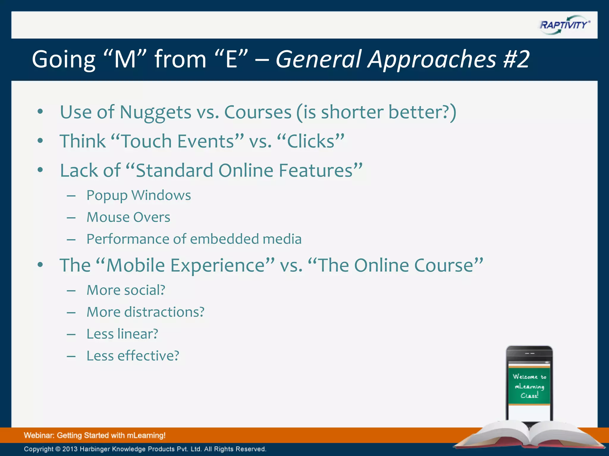 Going “M” from “E” – General Approaches #2
• Use of Nuggets vs. Courses (is shorter better?)
• Think “Touch Events” vs. “Clicks”
• Lack of “Standard Online Features”
– Popup Windows
– Mouse Overs
– Performance of embedded media

• The “Mobile Experience” vs. “The Online Course”
–
–
–
–

More social?
More distractions?
Less linear?
Less effective?

 