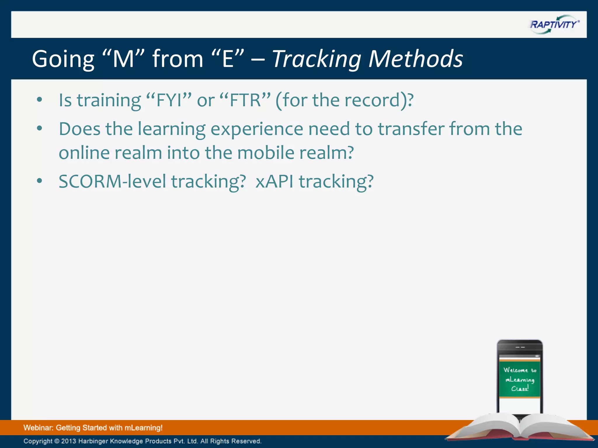 Going “M” from “E” – Tracking Methods
• Is training “FYI” or “FTR” (for the record)?
• Does the learning experience need to transfer from the
online realm into the mobile realm?
• SCORM-level tracking? xAPI tracking?

 