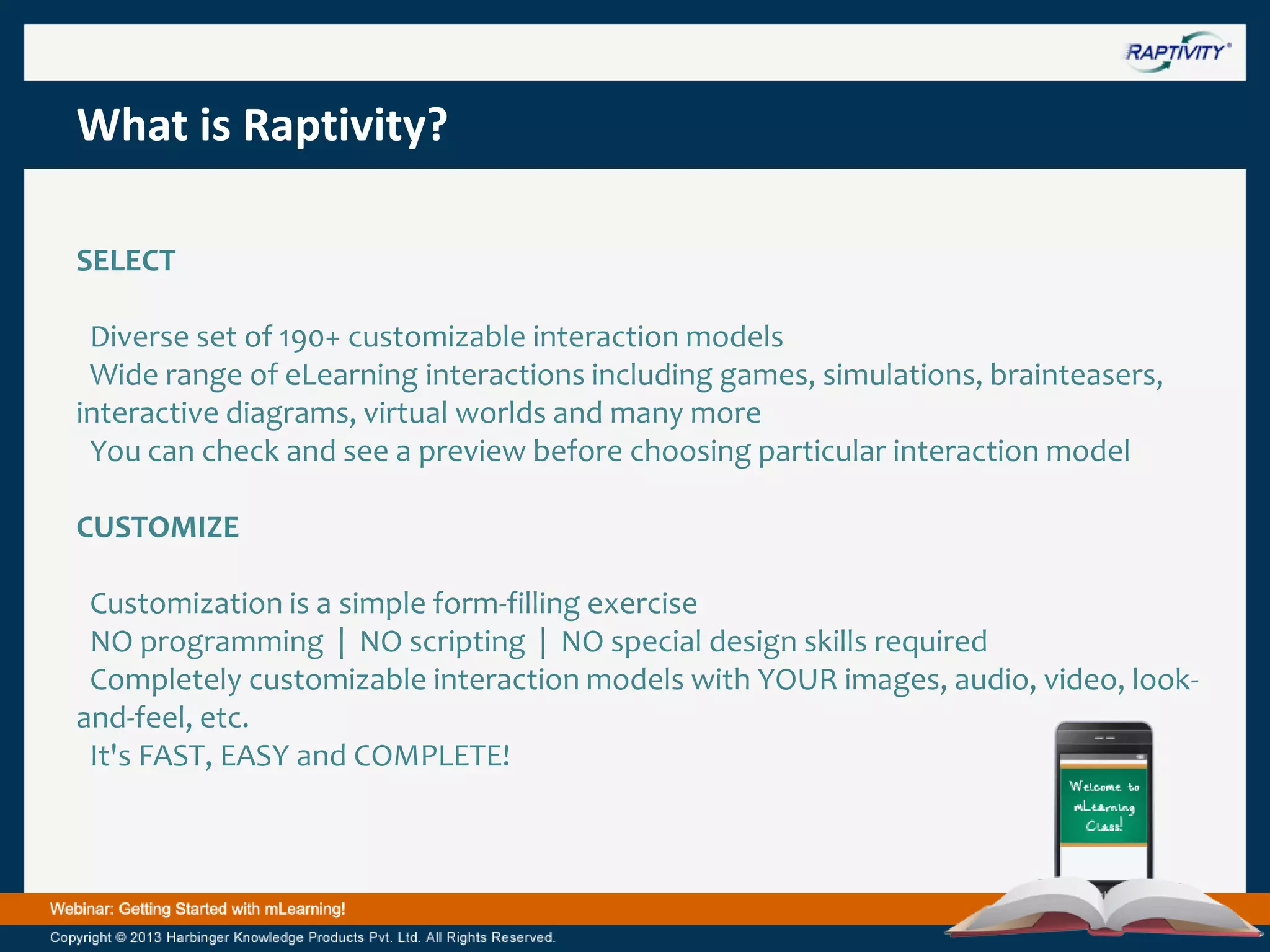 What is Raptivity?
SELECT
Diverse set of 190+ customizable interaction models
Wide range of eLearning interactions including games, simulations, brainteasers,
interactive diagrams, virtual worlds and many more
You can check and see a preview before choosing particular interaction model
CUSTOMIZE

Customization is a simple form-filling exercise
NO programming | NO scripting | NO special design skills required
Completely customizable interaction models with YOUR images, audio, video, lookand-feel, etc.
It's FAST, EASY and COMPLETE!

 