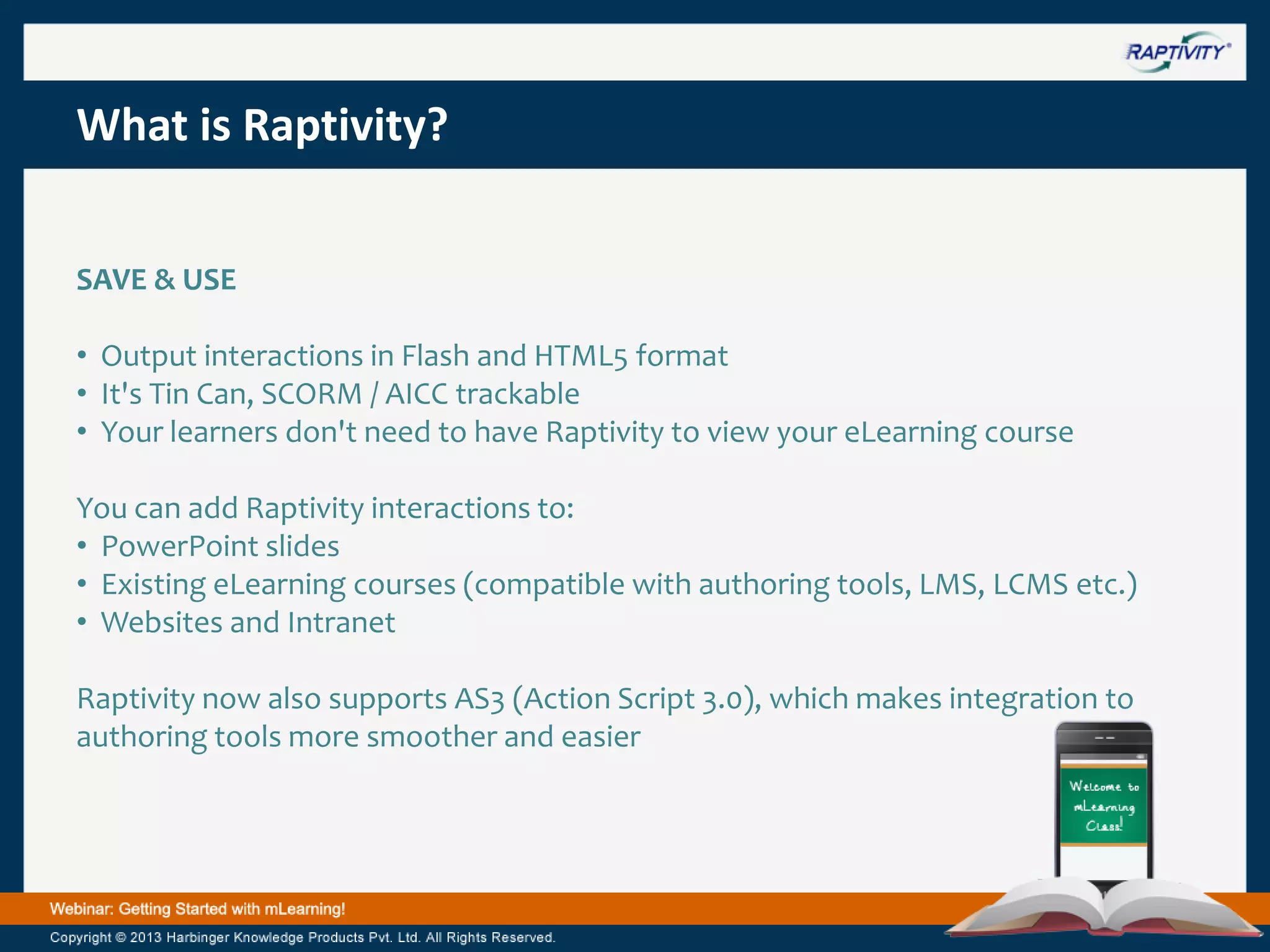 What is Raptivity?
SAVE & USE
• Output interactions in Flash and HTML5 format
• It's Tin Can, SCORM / AICC trackable
• Your learners don't need to have Raptivity to view your eLearning course
You can add Raptivity interactions to:
• PowerPoint slides
• Existing eLearning courses (compatible with authoring tools, LMS, LCMS etc.)
• Websites and Intranet
Raptivity now also supports AS3 (Action Script 3.0), which makes integration to
authoring tools more smoother and easier

 