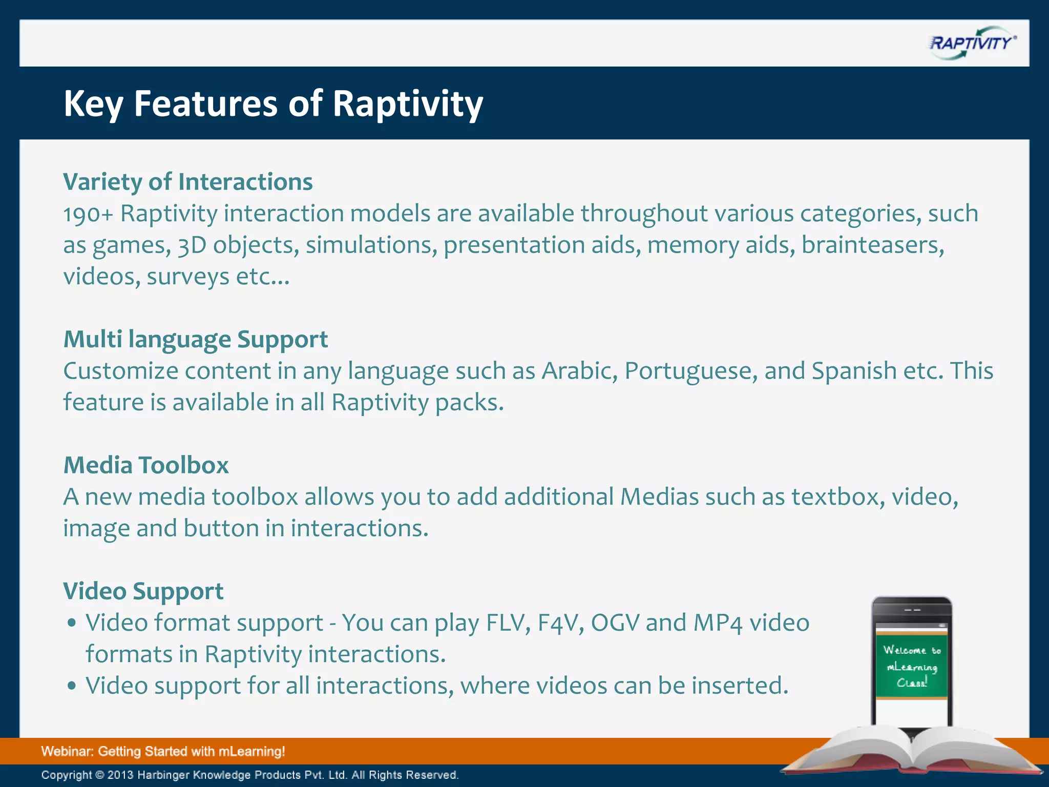 Key Features of Raptivity
Variety of Interactions
190+ Raptivity interaction models are available throughout various categories, such
as games, 3D objects, simulations, presentation aids, memory aids, brainteasers,
videos, surveys etc...
Multi language Support
Customize content in any language such as Arabic, Portuguese, and Spanish etc. This
feature is available in all Raptivity packs.
Media Toolbox
A new media toolbox allows you to add additional Medias such as textbox, video,
image and button in interactions.
Video Support
• Video format support - You can play FLV, F4V, OGV and MP4 video
formats in Raptivity interactions.
• Video support for all interactions, where videos can be inserted.

 