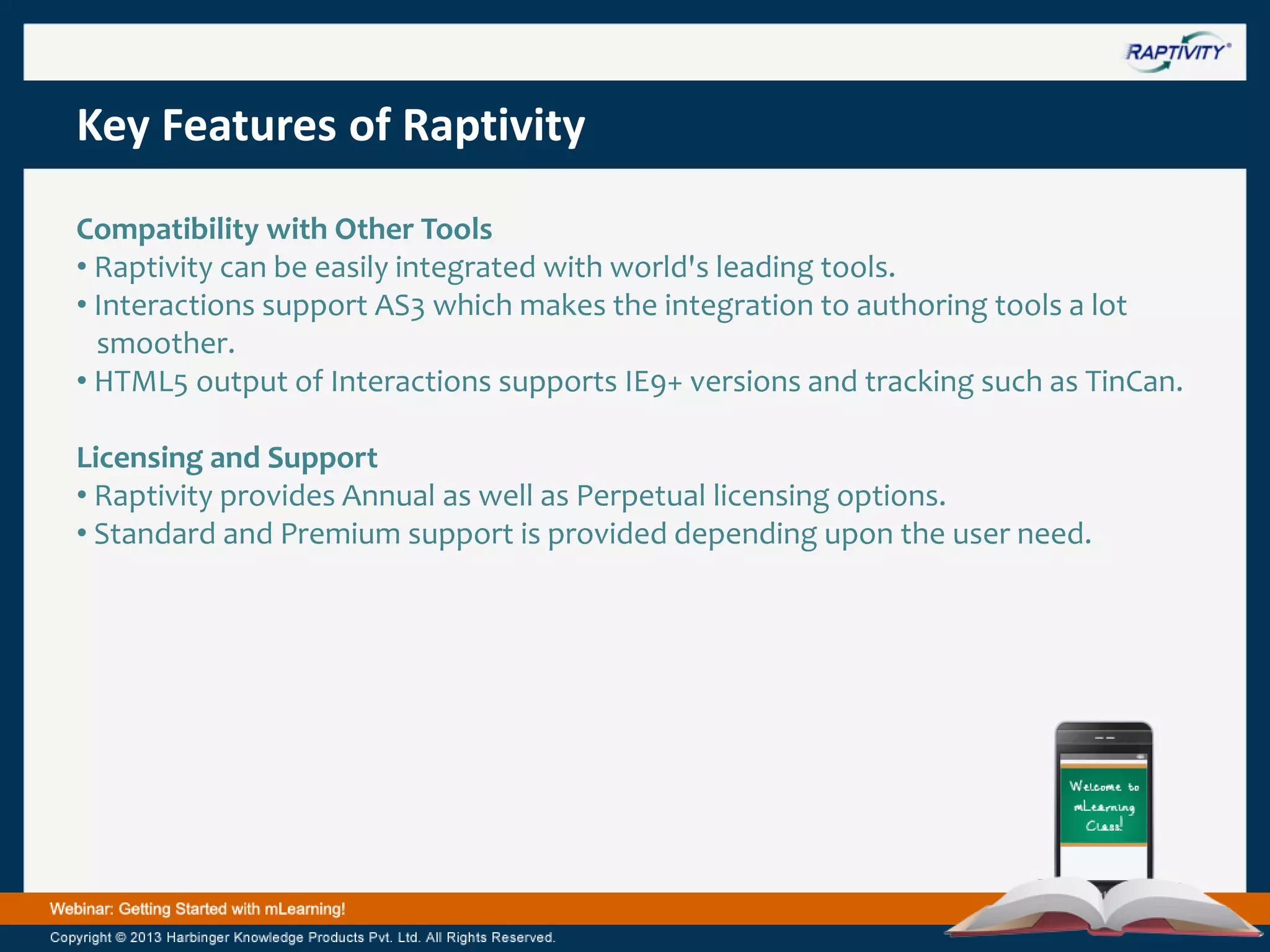 Key Features of Raptivity
Compatibility with Other Tools
• Raptivity can be easily integrated with world's leading tools.
• Interactions support AS3 which makes the integration to authoring tools a lot
smoother.
• HTML5 output of Interactions supports IE9+ versions and tracking such as TinCan.
Licensing and Support
• Raptivity provides Annual as well as Perpetual licensing options.
• Standard and Premium support is provided depending upon the user need.

 