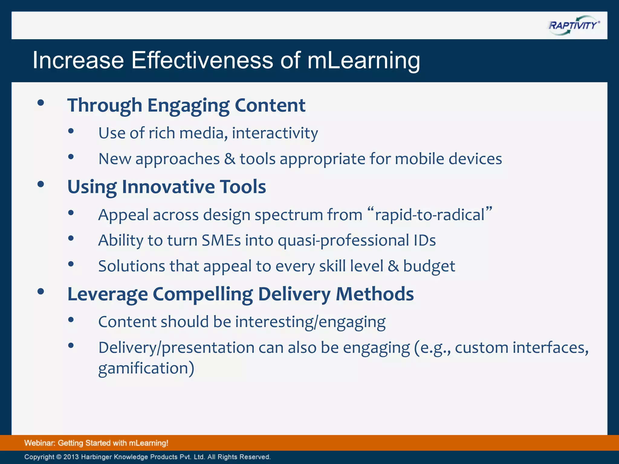 Increase Effectiveness of mLearning

•
•

•

Through Engaging Content
• Use of rich media, interactivity
• New approaches & tools appropriate for mobile devices
Using Innovative Tools
• Appeal across design spectrum from “rapid-to-radical”
• Ability to turn SMEs into quasi-professional IDs
• Solutions that appeal to every skill level & budget
Leverage Compelling Delivery Methods
• Content should be interesting/engaging
• Delivery/presentation can also be engaging (e.g., custom interfaces,
gamification)

 
