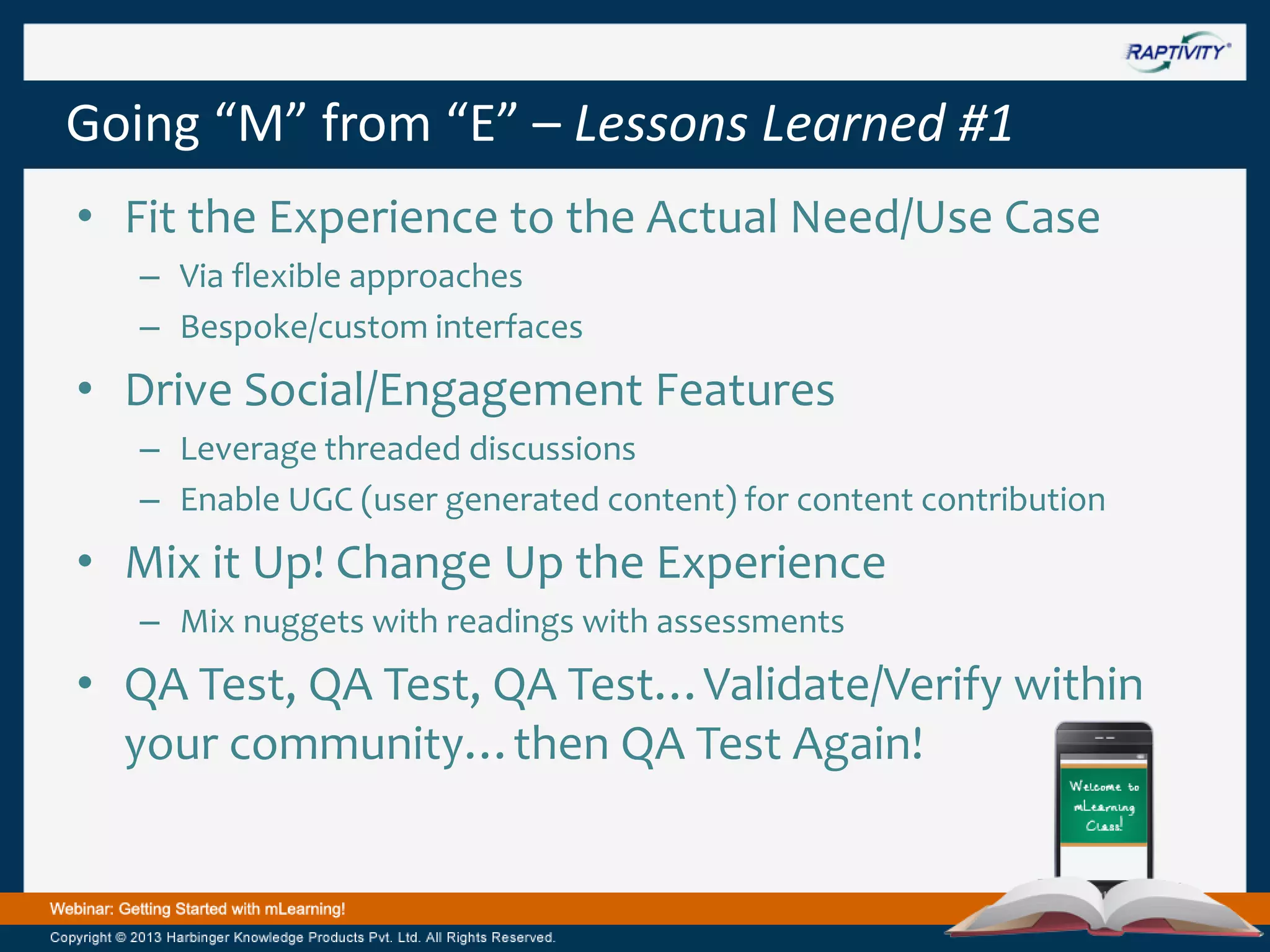 Going “M” from “E” – Lessons Learned #1
• Fit the Experience to the Actual Need/Use Case
– Via flexible approaches
– Bespoke/custom interfaces

• Drive Social/Engagement Features
– Leverage threaded discussions
– Enable UGC (user generated content) for content contribution

• Mix it Up! Change Up the Experience
– Mix nuggets with readings with assessments

• QA Test, QA Test, QA Test…Validate/Verify within
your community…then QA Test Again!

 