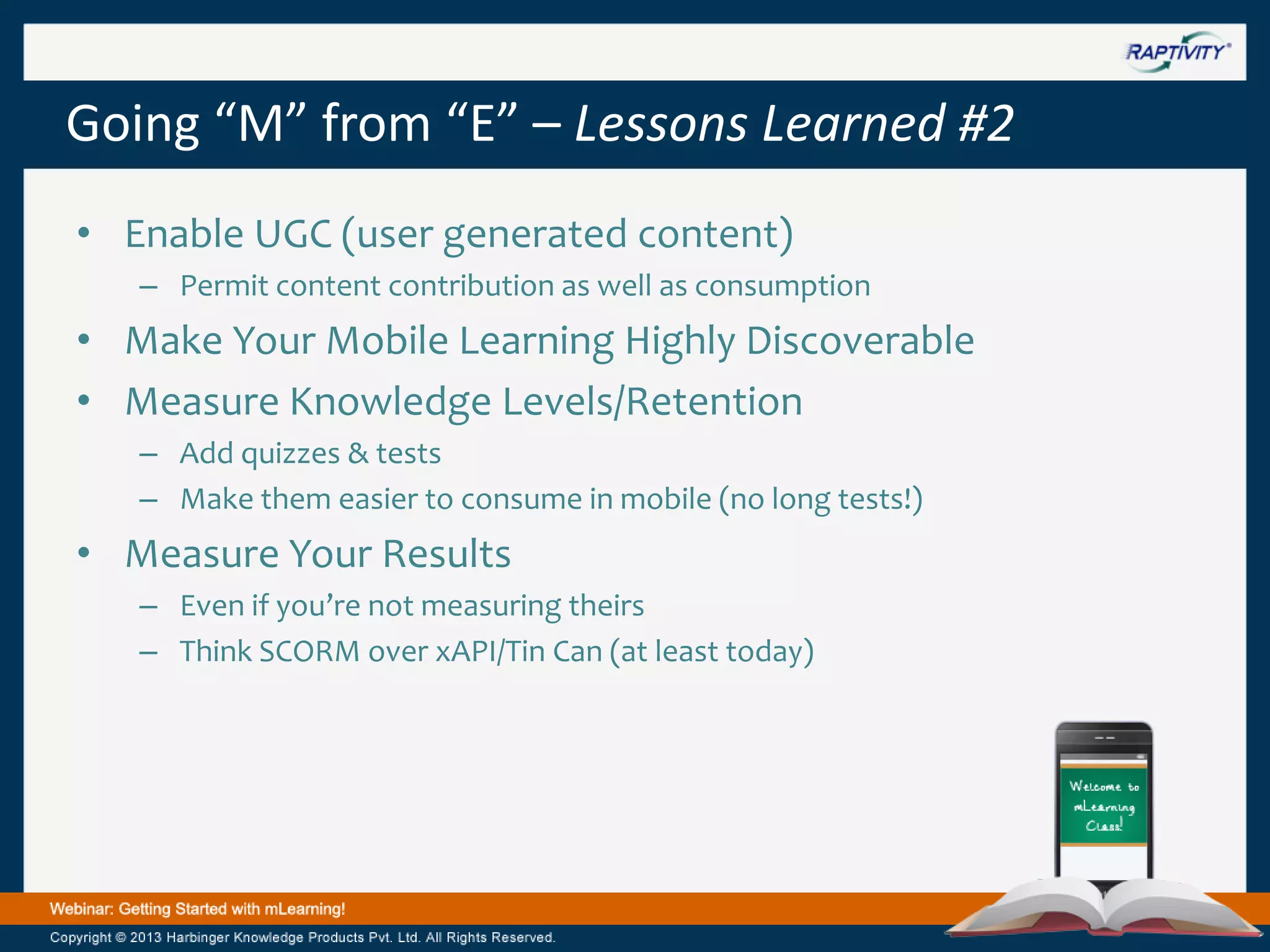 Going “M” from “E” – Lessons Learned #2
• Enable UGC (user generated content)
– Permit content contribution as well as consumption

• Make Your Mobile Learning Highly Discoverable
• Measure Knowledge Levels/Retention
– Add quizzes & tests
– Make them easier to consume in mobile (no long tests!)

• Measure Your Results
– Even if you’re not measuring theirs
– Think SCORM over xAPI/Tin Can (at least today)

 