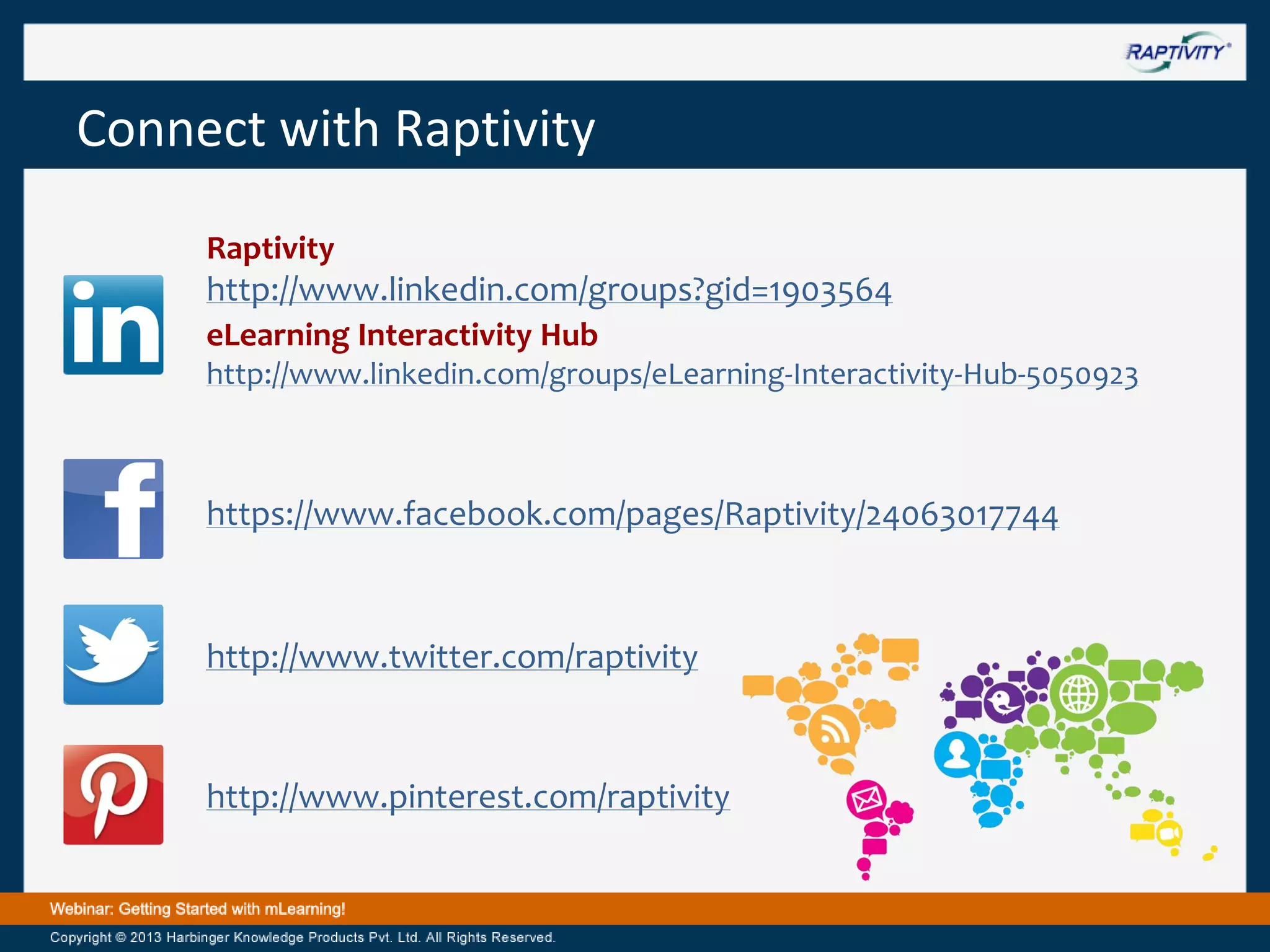 Connect with Raptivity
Raptivity

http://www.linkedin.com/groups?gid=1903564
eLearning Interactivity Hub
http://www.linkedin.com/groups/eLearning-Interactivity-Hub-5050923

https://www.facebook.com/pages/Raptivity/24063017744

http://www.twitter.com/raptivity

http://www.pinterest.com/raptivity

 