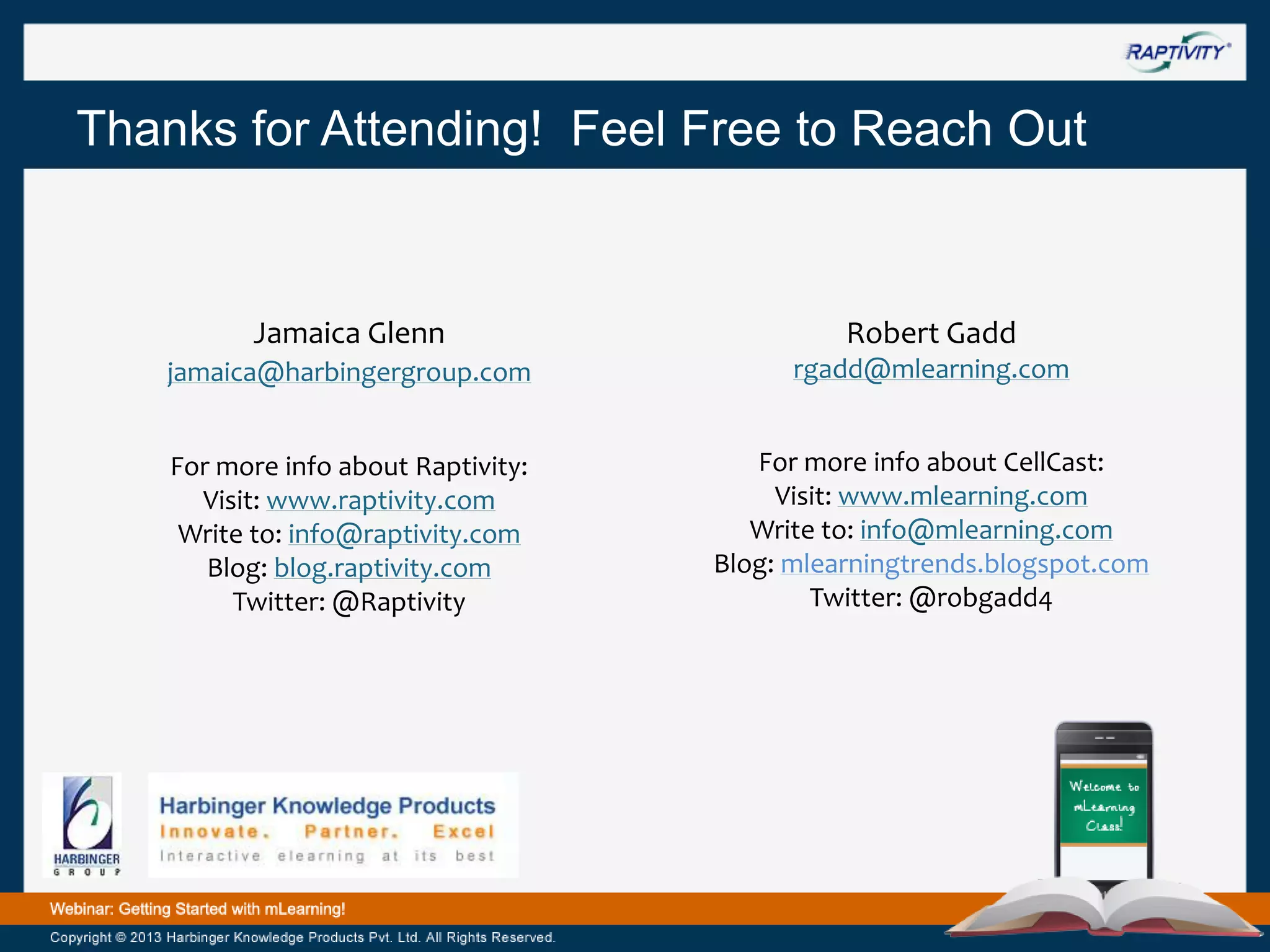 Thanks for Attending! Feel Free to Reach Out

Jamaica Glenn

Robert Gadd

jamaica@harbingergroup.com

rgadd@mlearning.com

For more info about Raptivity:
Visit: www.raptivity.com
Write to: info@raptivity.com
Blog: blog.raptivity.com
Twitter: @Raptivity

For more info about CellCast:
Visit: www.mlearning.com
Write to: info@mlearning.com
Blog: mlearningtrends.blogspot.com
Twitter: @robgadd4

 
