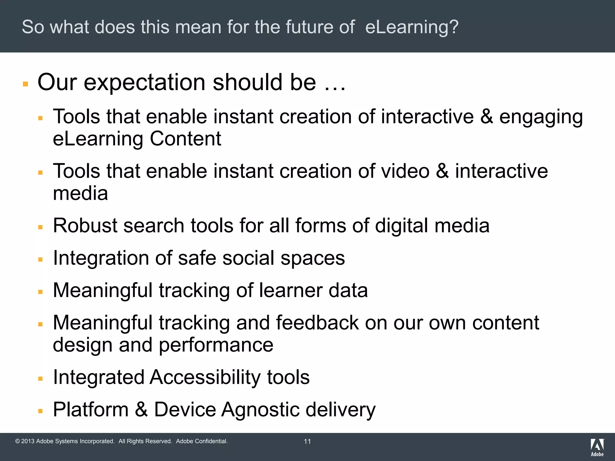 So what does this mean for the future of eLearning?


Our expectation should be …


Tools that enable instant creation of interactive & engaging
eLearning Content



Tools that enable instant creation of video & interactive
media



Robust search tools for all forms of digital media



Integration of safe social spaces



Meaningful tracking of learner data



Meaningful tracking and feedback on our own content
design and performance



Integrated Accessibility tools



Platform & Device Agnostic delivery

© 2013 Adobe Systems Incorporated. All Rights Reserved. Adobe Confidential.

11

 