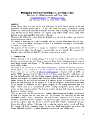 1
Designing and Implementing M-Learning Model
Hassanin M. Al-Barhamtoshy and Tarik Himdi
hassanin@kau.edu.sa and thimdi@kau.edu.sa
King Abdulaziz University, Saudi Arabia - Jeddah
Abstract
Mobile phones have been one of the most widespread in world market because of the high
penetration of mobile phones market. On the other hand, this makes investment in learning
systems one of the most successful investments. However, with M-Learning, the mobile user can
study his/here lessons from anywhere and anytime using his/her mobile phone, unlike other
learning services that depend on the location of the user.
Moreover, the M-learning system should be designed in a way that it provides easy access to
courses and course material.
M-Learning is depending on mobile technologies and their support infrastructure. In these days,
2.5G, 3G and 3.5G mobile technologies are used as a platform for deploying of communication,
e-content and mobile services.
The purpose of this research is to design and implement a model M-Learning system. The
proposed system takes care of security, interoperability, and user friendly. The proposed M-
Learning system will base on XML Web Services as a component model.
1. Introduction
Wireless learning is not a learning strategy; it is a delivery strategy. In the same way, mobile
learning or m-learning are also delivery strategies. These delivery strategies support a range of
instructional strategies and designs [1]. The m-learning strategies presented here focus on ways
to use mobile devices.
M-learning is the exciting art of using mobile technologies to enhance the learning experience.
Mobile phones, PDAs, Pocket PCs and the Internet can be blended to engage and motivate
learners, any time and anywhere [ http://www.m-learning.org/ ]. Learners send text (SMS) or
picture (MMS) messages from their phones to the web-based media Board to contribute to both
personal and collaborative web sites. Create engaging information sheets with a quiz on the back.
Learners send a simple text message with the answer and get an instant reply.
Before picturing the new proposed approach, it is important to ask the essential questions. What
gap in skill and knowledge are we trying to fill? What are the options? What are the costs? How
do the benefits and limitations of these options compare? Is our learning intervention part of a
larger solution such as a documentation system, learning management system, order entry
system, or data collection solution? The following sections will give skills needed to evaluate m-
learning as a delivery strategy.
There are pros and cons for each option. A multidimensional framework developed by Goh and
Kinshuk [2] suggests that the pros and cons for e-learning and m-learning fall into four
dimensions: content, device, connectivity, and collaboration. Limitations such as screen size,
resolution, input/output modes, navigation, and bandwidth require content be optimized for each
device. In addition, a plan must be put in place to update that content on disconnected devices.
Connectivity affects tracking. If knowing who is using the systems matters, mobile and fixed-
line systems will deliver immediate results. On the other hand, disconnected use systems will
require additional technology to upload information on how and what is being used.
 