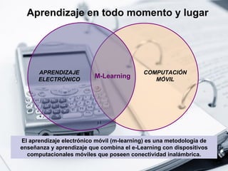 Aprendizaje en todo momento y lugar El aprendizaje electrónico móvil (m-learning) es una metodología de enseñanza y aprendizaje que combina el e-Learning con dispositivos computacionales móviles que poseen conectividad inalámbrica. COMPUTACIÓN MÓVIL M-Learning APRENDIZAJE ELECTRÓNICO 