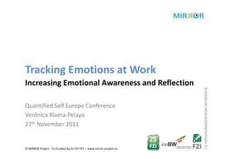 Tracking Emotions at Work
Increasing Emotional Awareness and Reflection 




                                                                     FZI FORSCHUNGSZENTRUM INFORMATIK
Quantified Self Europe Conference
Verónica Rivera‐Pelayo
27th November 2011


© MIRROR Project ‐ Co‐Funded by EU IST FP7 – www.mirror‐project.eu
 