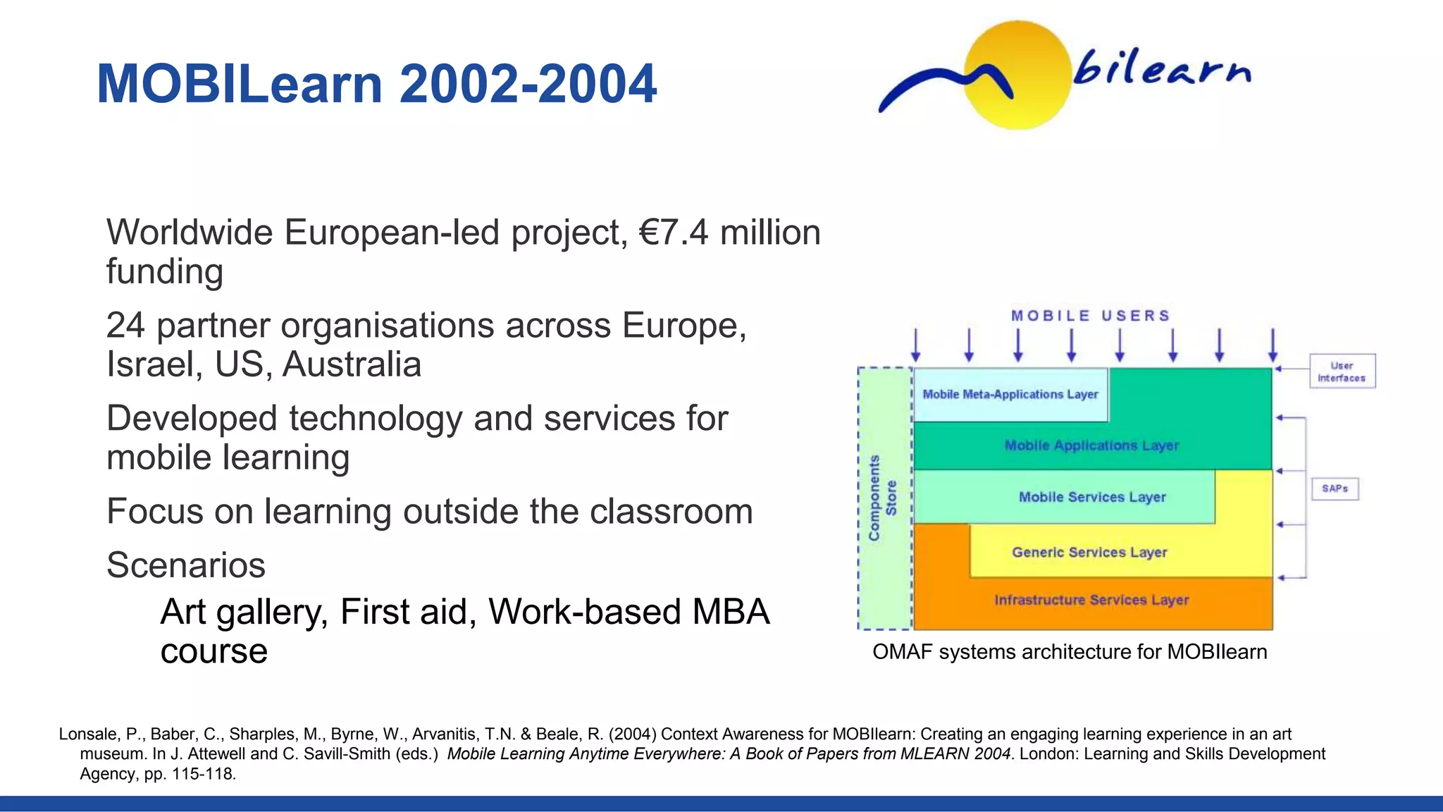 Worldwide European-led project, €7.4 million
funding
24 partner organisations across Europe,
Israel, US, Australia
Developed technology and services for
mobile learning
Focus on learning outside the classroom
Scenarios
Art gallery, First aid, Work-based MBA
course
MOBILearn 2002-2004
Lonsale, P., Baber, C., Sharples, M., Byrne, W., Arvanitis, T.N. & Beale, R. (2004) Context Awareness for MOBIlearn: Creating an engaging learning experience in an art
museum. In J. Attewell and C. Savill-Smith (eds.) Mobile Learning Anytime Everywhere: A Book of Papers from MLEARN 2004. London: Learning and Skills Development
Agency, pp. 115-118.
OMAF systems architecture for MOBIlearn
 