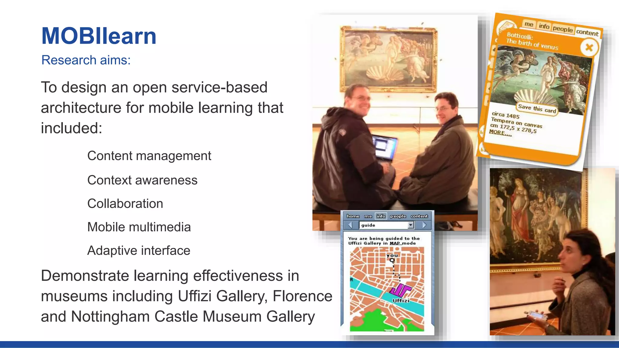 To design an open service-based
architecture for mobile learning that
included:
Content management
Context awareness
Collaboration
Mobile multimedia
Adaptive interface
Demonstrate learning effectiveness in
museums including Uffizi Gallery, Florence
and Nottingham Castle Museum Gallery
MOBIlearn
Research aims:
 