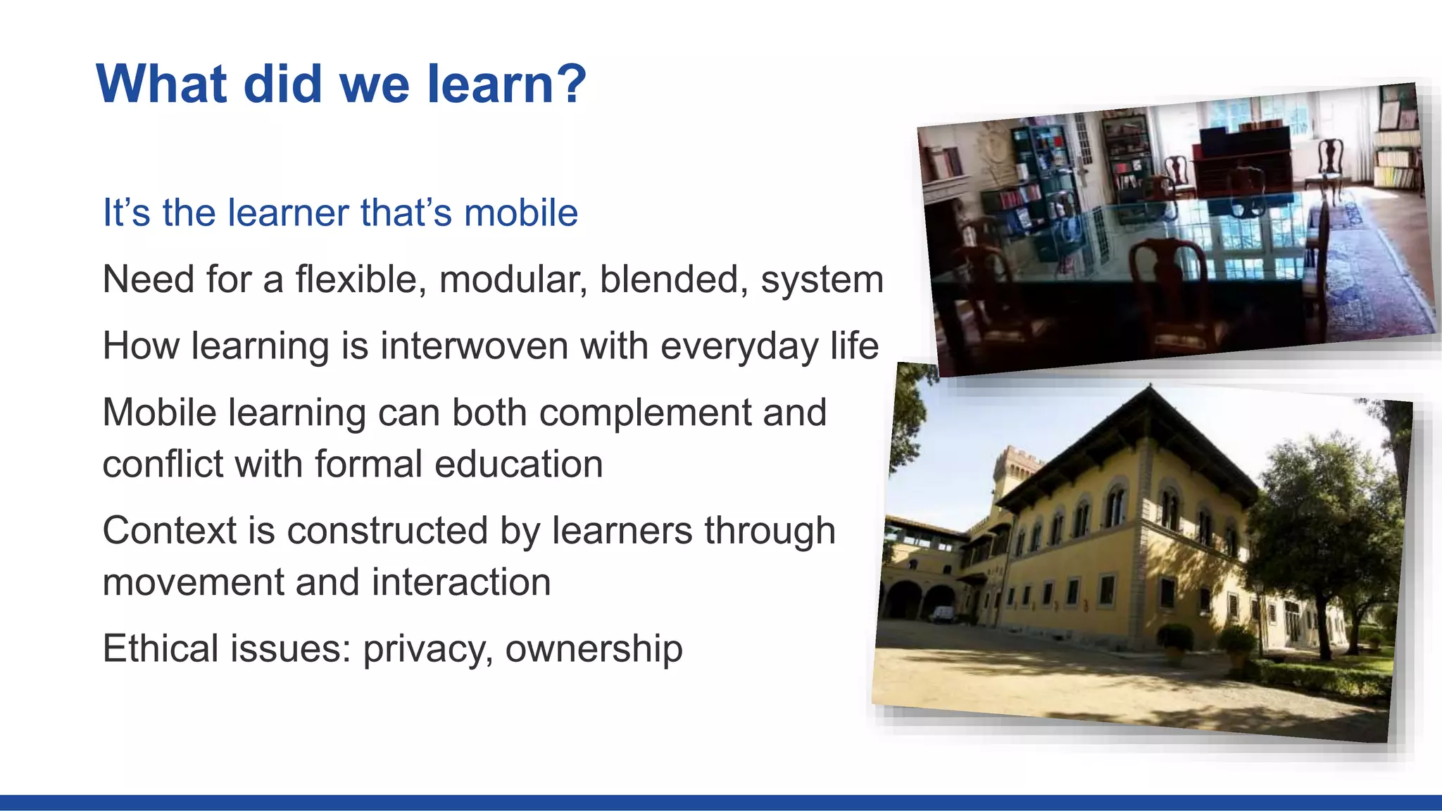 It’s the learner that’s mobile
Need for a flexible, modular, blended, system
How learning is interwoven with everyday life
Mobile learning can both complement and
conflict with formal education
Context is constructed by learners through
movement and interaction
Ethical issues: privacy, ownership
What did we learn?
 