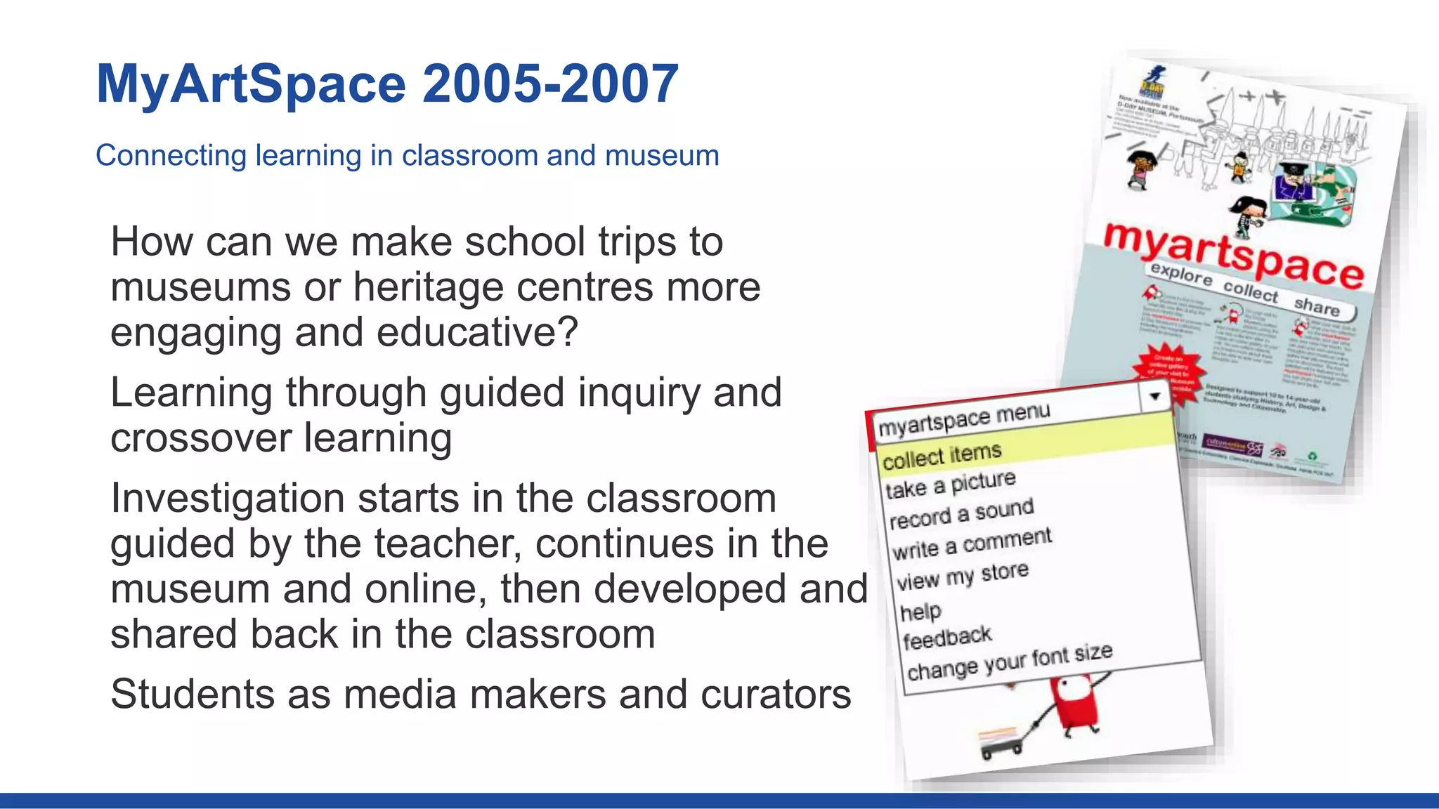 How can we make school trips to
museums or heritage centres more
engaging and educative?
Learning through guided inquiry and
crossover learning
Investigation starts in the classroom
guided by the teacher, continues in the
museum and online, then developed and
shared back in the classroom
Students as media makers and curators
MyArtSpace 2005-2007
Connecting learning in classroom and museum
 