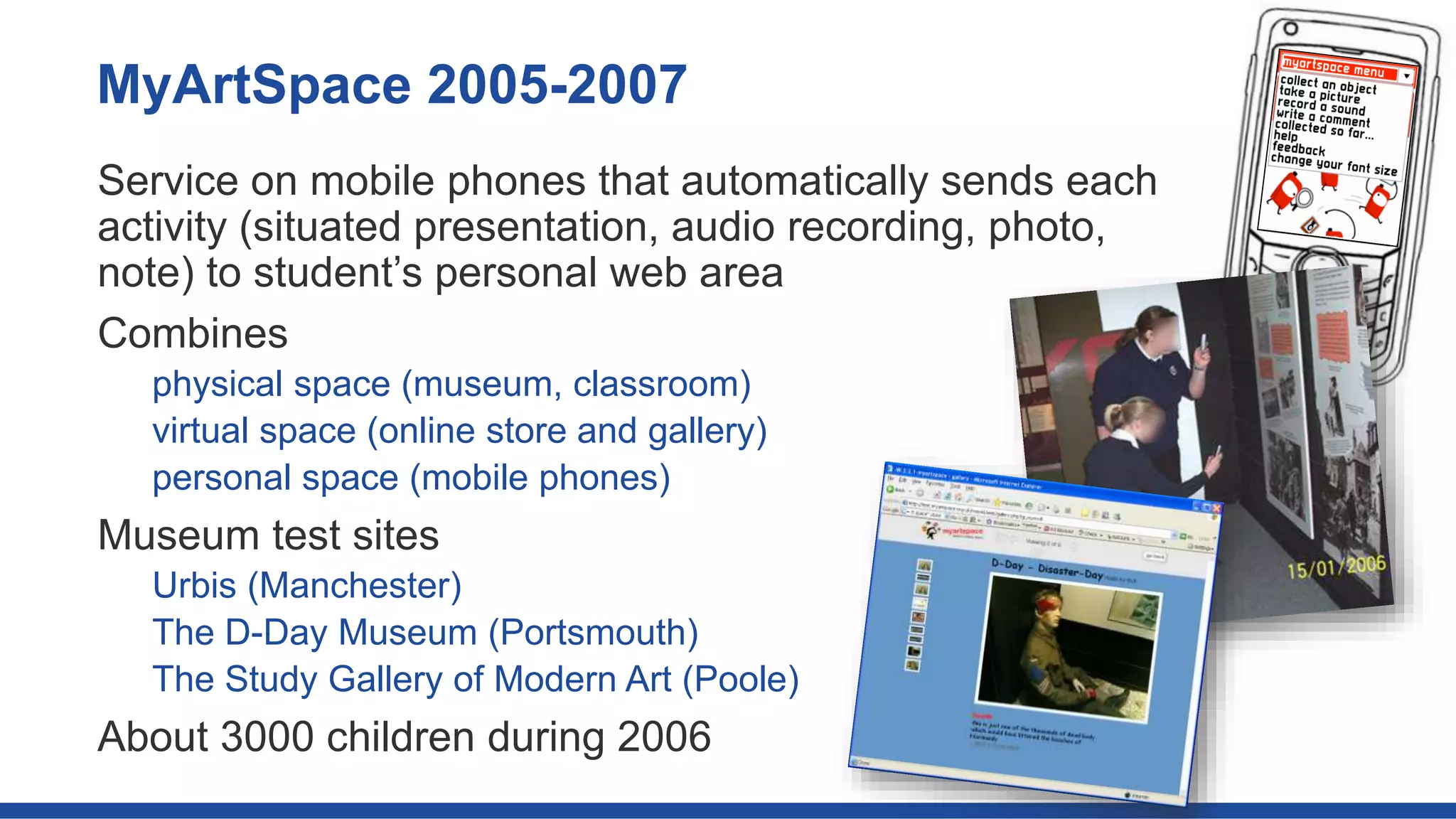 Service on mobile phones that automatically sends each
activity (situated presentation, audio recording, photo,
note) to student’s personal web area
Combines
physical space (museum, classroom)
virtual space (online store and gallery)
personal space (mobile phones)
Museum test sites
Urbis (Manchester)
The D-Day Museum (Portsmouth)
The Study Gallery of Modern Art (Poole)
About 3000 children during 2006
MyArtSpace 2005-2007
 