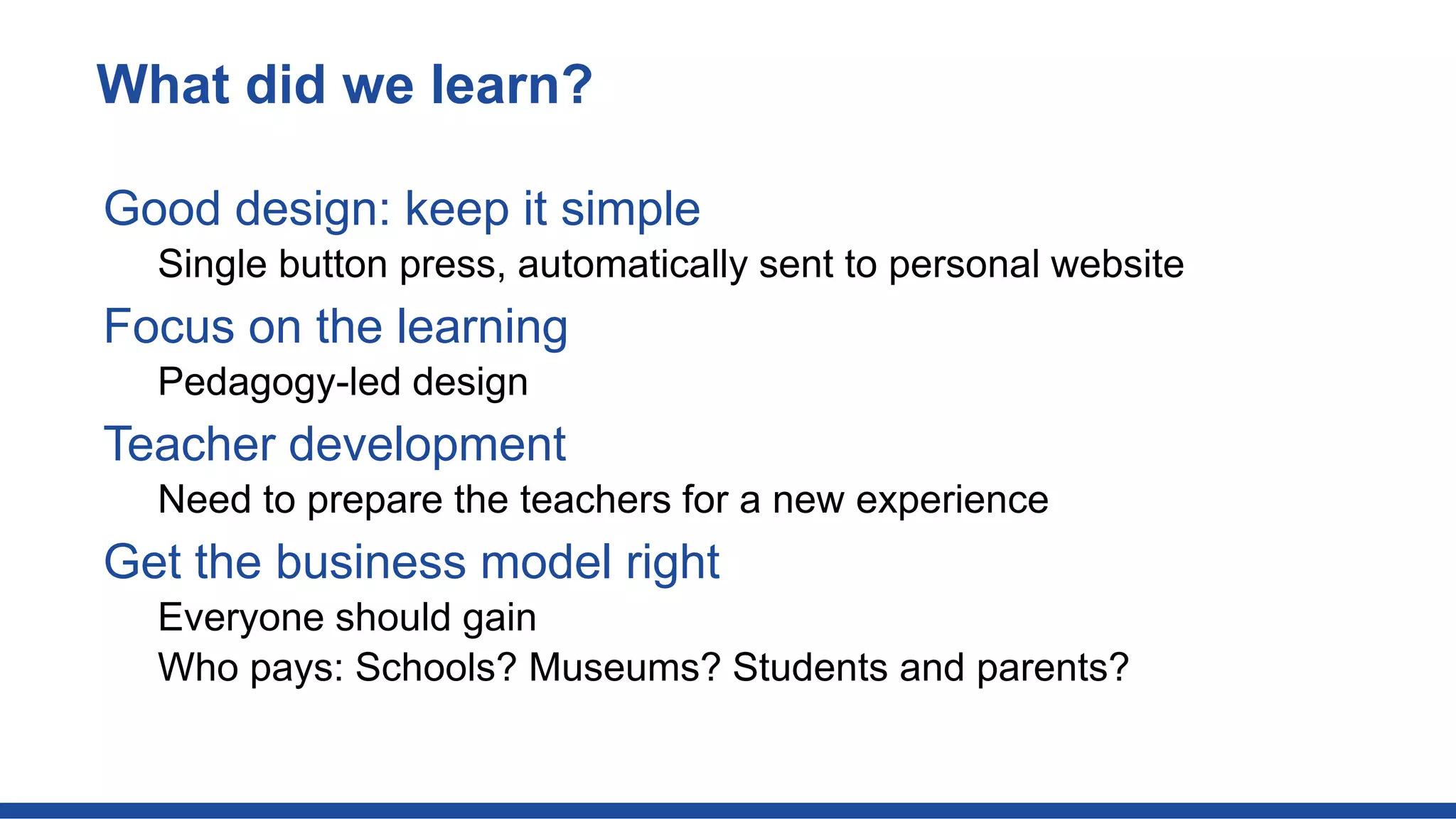 Good design: keep it simple
Single button press, automatically sent to personal website
Focus on the learning
Pedagogy-led design
Teacher development
Need to prepare the teachers for a new experience
Get the business model right
Everyone should gain
Who pays: Schools? Museums? Students and parents?
What did we learn?
 
