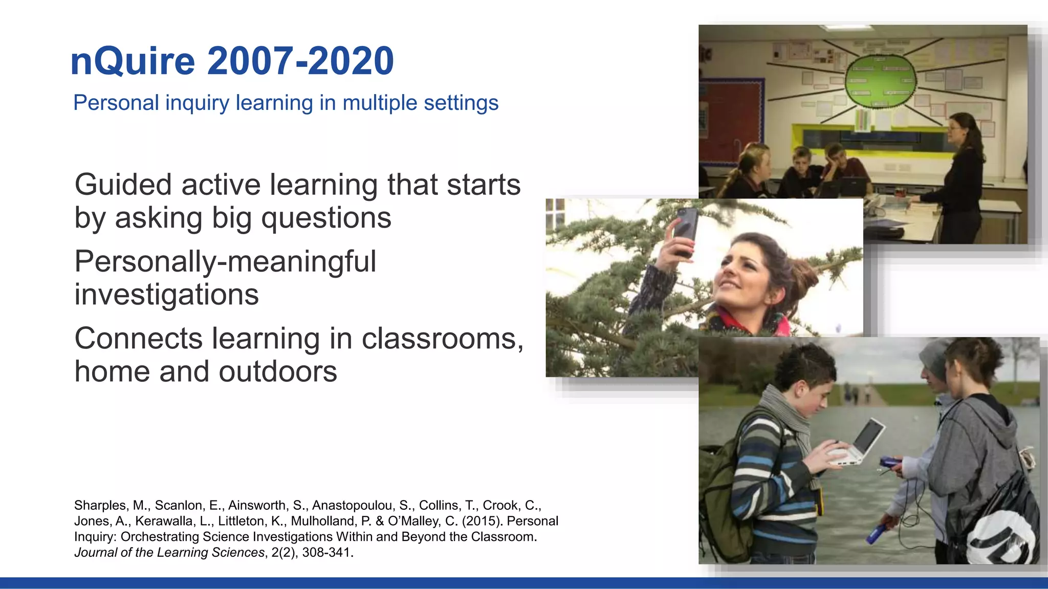 Guided active learning that starts
by asking big questions
Personally-meaningful
investigations
Connects learning in classrooms,
home and outdoors
nQuire 2007-2020
Personal inquiry learning in multiple settings
Sharples, M., Scanlon, E., Ainsworth, S., Anastopoulou, S., Collins, T., Crook, C.,
Jones, A., Kerawalla, L., Littleton, K., Mulholland, P. & O’Malley, C. (2015). Personal
Inquiry: Orchestrating Science Investigations Within and Beyond the Classroom.
Journal of the Learning Sciences, 2(2), 308-341.
 