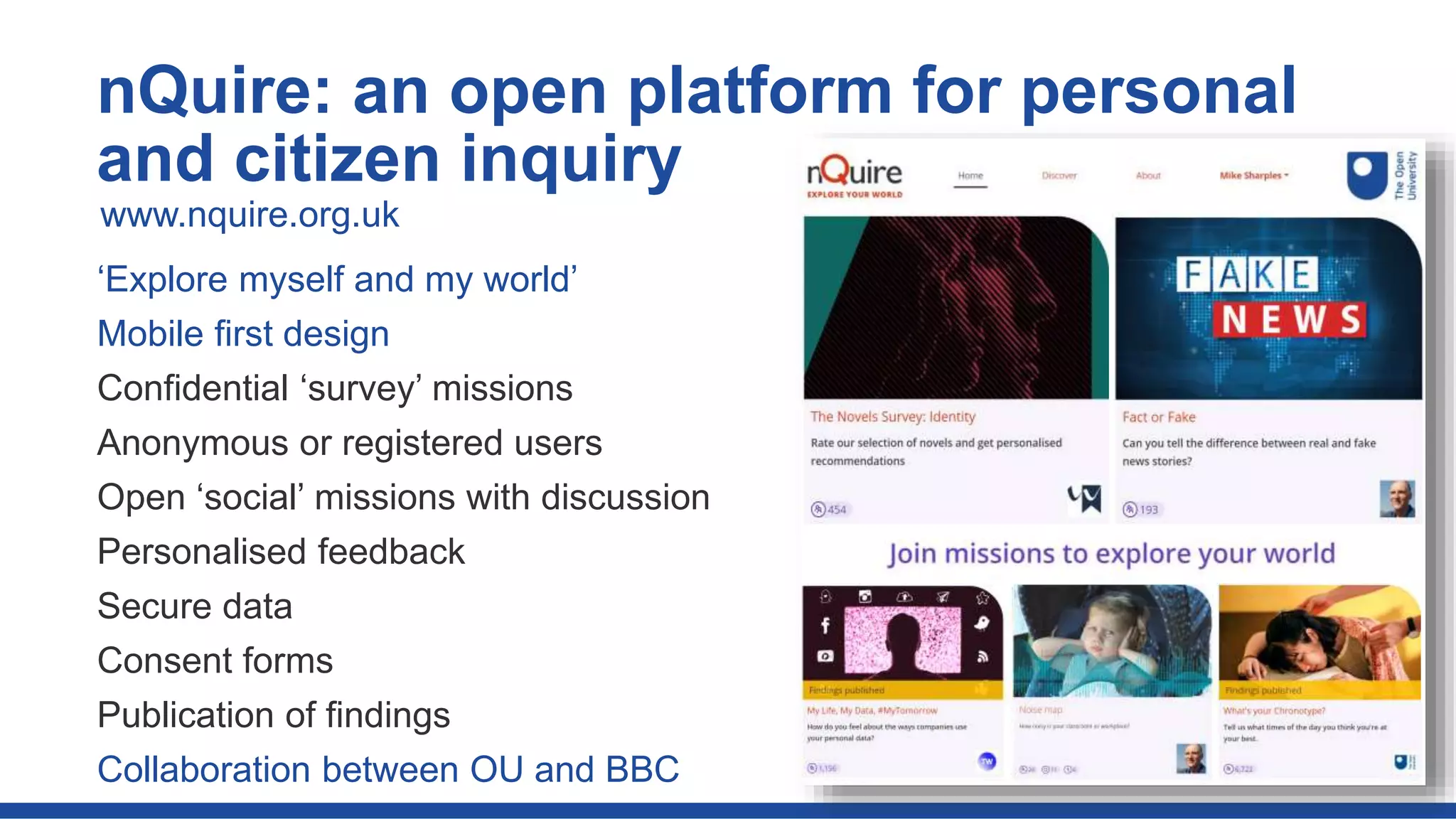 ‘Explore myself and my world’
Mobile first design
Confidential ‘survey’ missions
Anonymous or registered users
Open ‘social’ missions with discussion
Personalised feedback
Secure data
Consent forms
Publication of findings
Collaboration between OU and BBC
nQuire: an open platform for personal
and citizen inquiry
www.nquire.org.uk
 