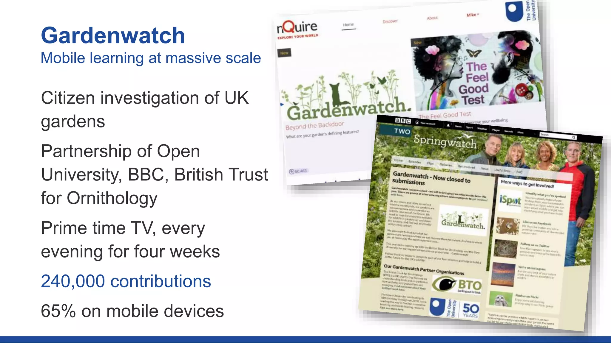 Gardenwatch
Citizen investigation of UK
gardens
Partnership of Open
University, BBC, British Trust
for Ornithology
Prime time TV, every
evening for four weeks
240,000 contributions
65% on mobile devices
Mobile learning at massive scale
 