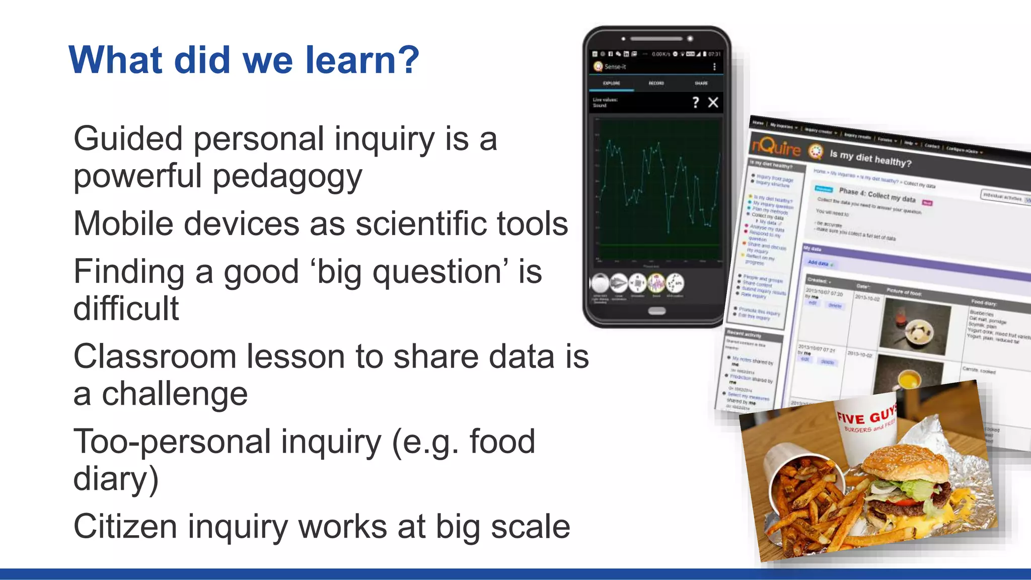 Guided personal inquiry is a
powerful pedagogy
Mobile devices as scientific tools
Finding a good ‘big question’ is
difficult
Classroom lesson to share data is
a challenge
Too-personal inquiry (e.g. food
diary)
Citizen inquiry works at big scale
What did we learn?
 