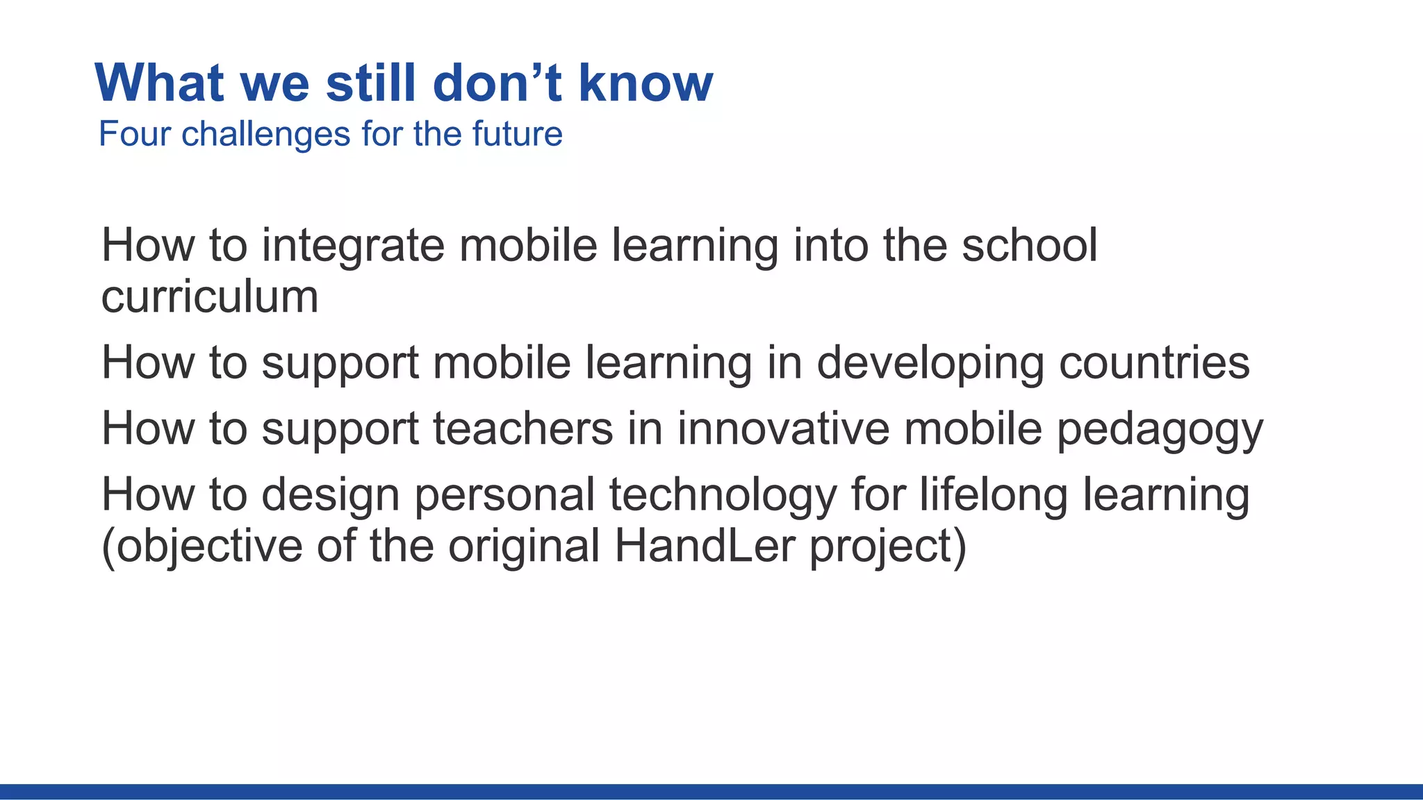 How to integrate mobile learning into the school
curriculum
How to support mobile learning in developing countries
How to support teachers in innovative mobile pedagogy
How to design personal technology for lifelong learning
(objective of the original HandLer project)
What we still don’t know
Four challenges for the future
 