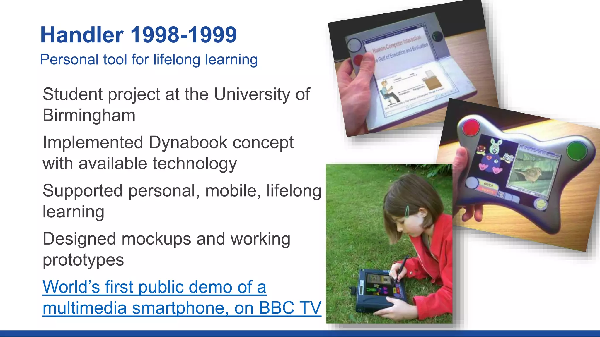 Student project at the University of
Birmingham
Implemented Dynabook concept
with available technology
Supported personal, mobile, lifelong
learning
Designed mockups and working
prototypes
World’s first public demo of a
multimedia smartphone, on BBC TV
Handler 1998-1999
Personal tool for lifelong learning
 