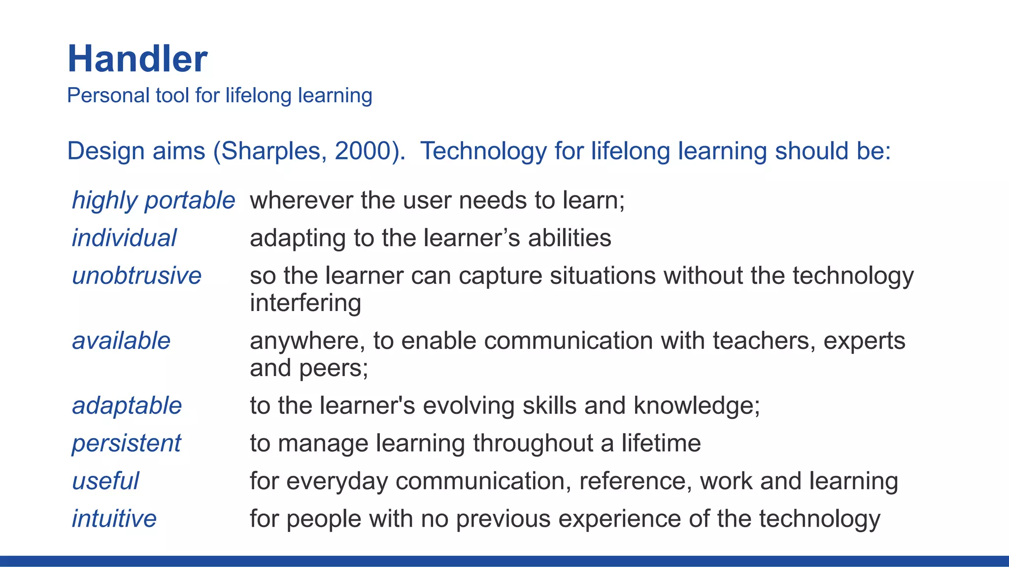 highly portable wherever the user needs to learn;
individual adapting to the learner’s abilities
unobtrusive so the learner can capture situations without the technology
interfering
available anywhere, to enable communication with teachers, experts
and peers;
adaptable to the learner's evolving skills and knowledge;
persistent to manage learning throughout a lifetime
useful for everyday communication, reference, work and learning
intuitive for people with no previous experience of the technology
Handler
Personal tool for lifelong learning
Design aims (Sharples, 2000). Technology for lifelong learning should be:
 