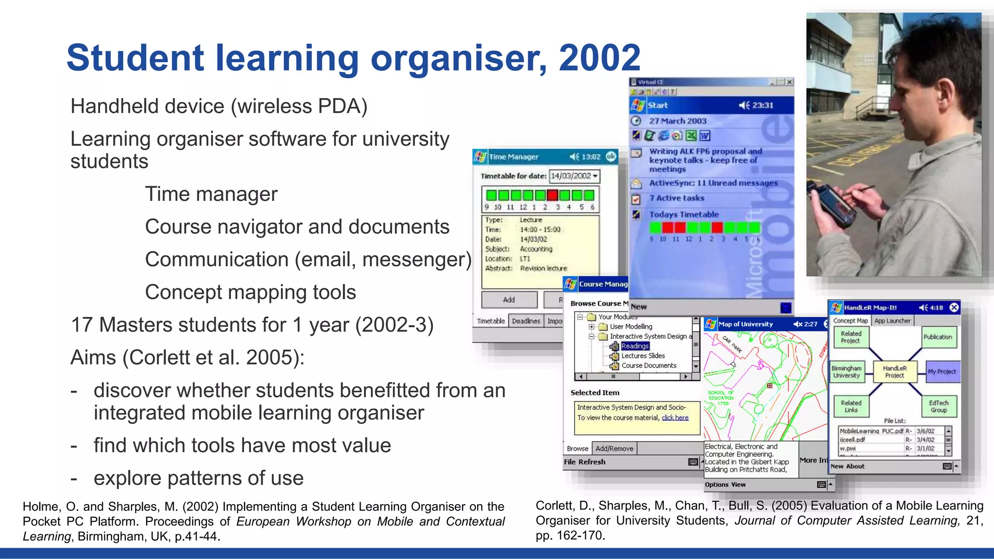 Handheld device (wireless PDA)
Learning organiser software for university
students
Time manager
Course navigator and documents
Communication (email, messenger)
Concept mapping tools
17 Masters students for 1 year (2002-3)
Aims (Corlett et al. 2005):
- discover whether students benefitted from an
integrated mobile learning organiser
- find which tools have most value
- explore patterns of use
Student learning organiser, 2002
Corlett, D., Sharples, M., Chan, T., Bull, S. (2005) Evaluation of a Mobile Learning
Organiser for University Students, Journal of Computer Assisted Learning, 21,
pp. 162-170.
Holme, O. and Sharples, M. (2002) Implementing a Student Learning Organiser on the
Pocket PC Platform. Proceedings of European Workshop on Mobile and Contextual
Learning, Birmingham, UK, p.41-44.
 