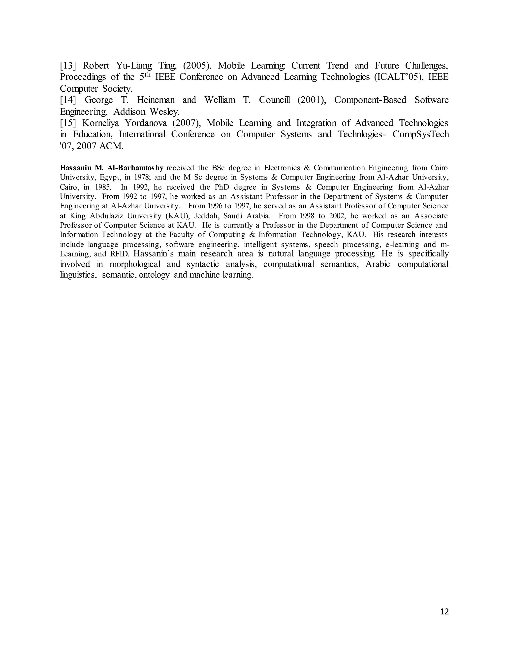 12
[13] Robert Yu-Liang Ting, (2005). Mobile Learning: Current Trend and Future Challenges,
Proceedings of the 5th IEEE Conference on Advanced Learning Technologies (ICALT’05), IEEE
Computer Society.
[14] George T. Heineman and Welliam T. Councill (2001), Component-Based Software
Engineering, Addison Wesley.
[15] Korneliya Yordanova (2007), Mobile Learning and Integration of Advanced Technologies
in Education, International Conference on Computer Systems and Technlogies- CompSysTech
'07, 2007 ACM.
Hassanin M. Al-Barhamtoshy received the BSc degree in Electronics & Communication Engineering from Cairo
University, Egypt, in 1978; and the M Sc degree in Systems & Computer Engineering from Al-Azhar University,
Cairo, in 1985. In 1992, he received the PhD degree in Systems & Computer Engineering from Al-Azhar
University. From 1992 to 1997, he worked as an Assistant Professor in the Department of Systems & Computer
Engineering at Al-Azhar University. From 1996 to 1997, he served as an Assistant Professor of Computer Science
at King Abdulaziz University (KAU), Jeddah, Saudi Arabia. From 1998 to 2002, he worked as an Associate
Professor of Computer Science at KAU. He is currently a Professor in the Department of Computer Science and
Information Technology at the Faculty of Computing & Information Technology, KAU. His research interests
include language processing, software engineering, intelligent systems, speech processing, e-learning and m-
Learning, and RFID. Hassanin’s main research area is natural language processing. He is specifically
involved in morphological and syntactic analysis, computational semantics, Arabic computational
linguistics, semantic, ontology and machine learning.
 