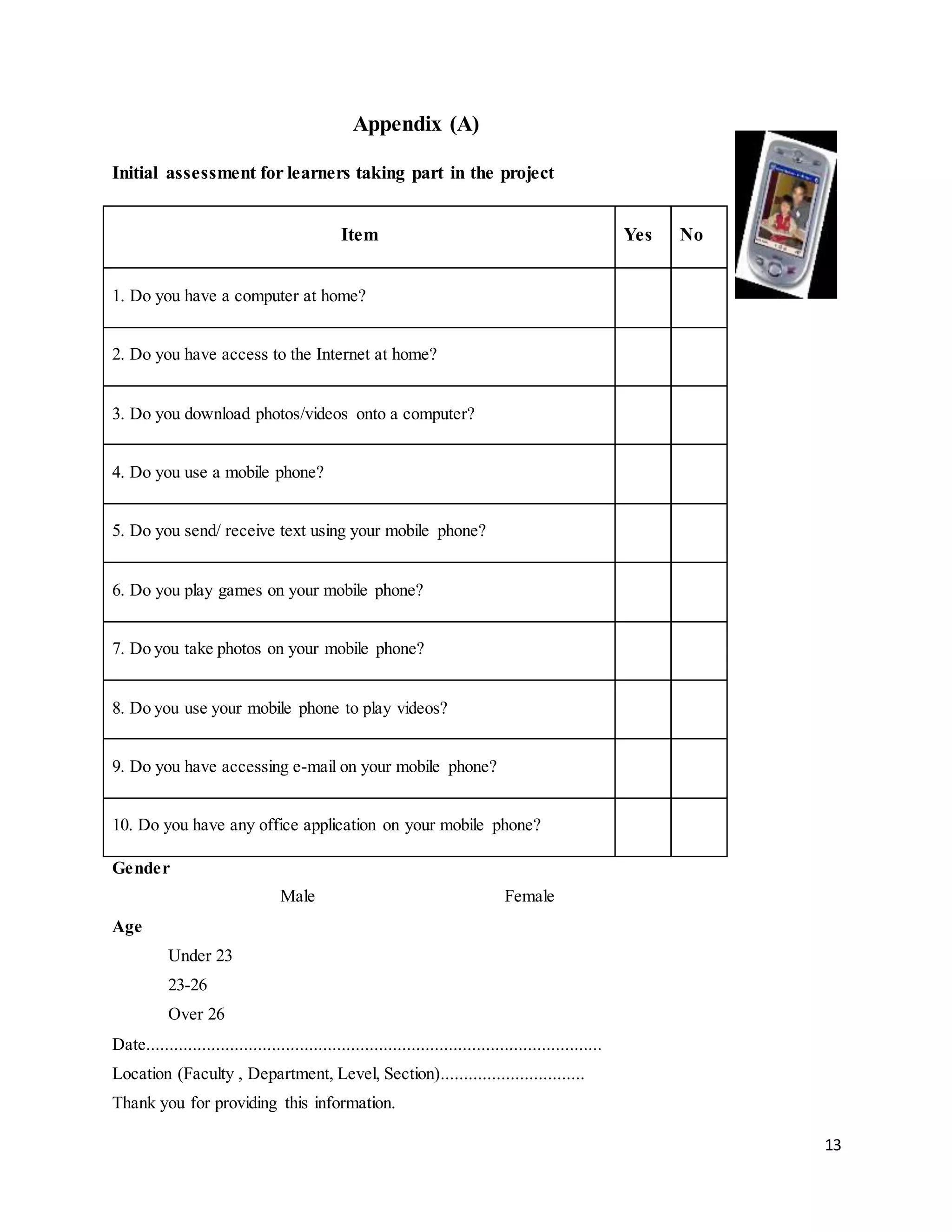 13
Appendix (A)
Initial assessment for learners taking part in the project
Item Yes No
1. Do you have a computer at home?
2. Do you have access to the Internet at home?
3. Do you download photos/videos onto a computer?
4. Do you use a mobile phone?
5. Do you send/ receive text using your mobile phone?
6. Do you play games on your mobile phone?
7. Do you take photos on your mobile phone?
8. Do you use your mobile phone to play videos?
9. Do you have accessing e-mail on your mobile phone?
10. Do you have any office application on your mobile phone?
Gender
Male Female
Age
Under 23
23-26
Over 26
Date..................................................................................................
Location (Faculty , Department, Level, Section)...............................
Thank you for providing this information.
 