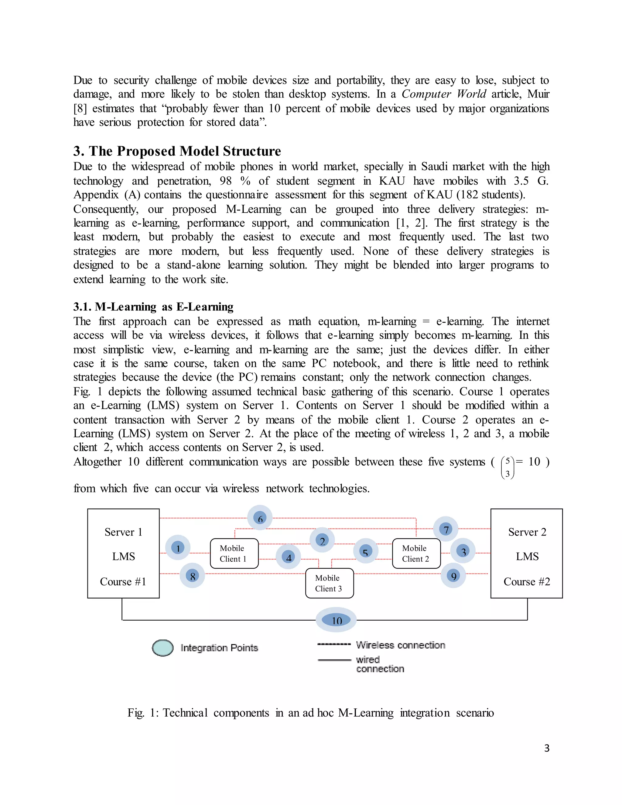 3
Due to security challenge of mobile devices size and portability, they are easy to lose, subject to
damage, and more likely to be stolen than desktop systems. In a Computer World article, Muir
[8] estimates that “probably fewer than 10 percent of mobile devices used by major organizations
have serious protection for stored data”.
3. The Proposed Model Structure
Due to the widespread of mobile phones in world market, specially in Saudi market with the high
technology and penetration, 98 % of student segment in KAU have mobiles with 3.5 G.
Appendix (A) contains the questionnaire assessment for this segment of KAU (182 students).
Consequently, our proposed M-Learning can be grouped into three delivery strategies: m-
learning as e-learning, performance support, and communication [1, 2]. The first strategy is the
least modern, but probably the easiest to execute and most frequently used. The last two
strategies are more modern, but less frequently used. None of these delivery strategies is
designed to be a stand-alone learning solution. They might be blended into larger programs to
extend learning to the work site.
3.1. M-Learning as E-Learning
The first approach can be expressed as math equation, m-learning = e-learning. The internet
access will be via wireless devices, it follows that e-learning simply becomes m-learning. In this
most simplistic view, e-learning and m-learning are the same; just the devices differ. In either
case it is the same course, taken on the same PC notebook, and there is little need to rethink
strategies because the device (the PC) remains constant; only the network connection changes.
Fig. 1 depicts the following assumed technical basic gathering of this scenario. Course 1 operates
an e-Learning (LMS) system on Server 1. Contents on Server 1 should be modified within a
content transaction with Server 2 by means of the mobile client 1. Course 2 operates an e-
Learning (LMS) system on Server 2. At the place of the meeting of wireless 1, 2 and 3, a mobile
client 2, which access contents on Server 2, is used.
Altogether 10 different communication ways are possible between these five systems (






3
5 = 10 )
from which five can occur via wireless network technologies.
Fig. 1: Technical components in an ad hoc M-Learning integration scenario
Mobile
Client 2
Mobile
Client 1
Mobile
Client 3
Server 2
LMS
Course #2
Server 1
LMS
Course #1
1
2
3
4 5
7
6
98
10
 