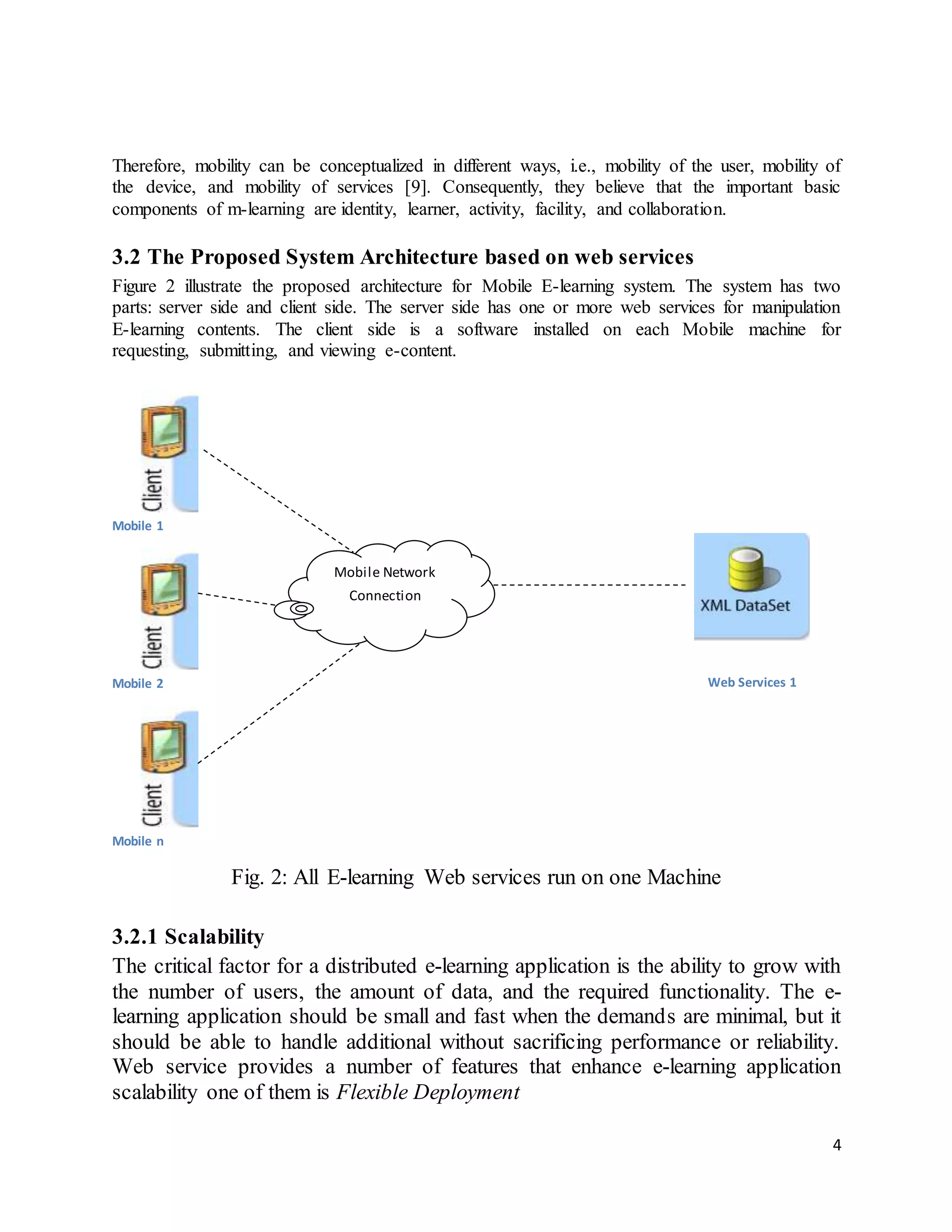 4
Therefore, mobility can be conceptualized in different ways, i.e., mobility of the user, mobility of
the device, and mobility of services [9]. Consequently, they believe that the important basic
components of m-learning are identity, learner, activity, facility, and collaboration.
3.2 The Proposed System Architecture based on web services
Figure 2 illustrate the proposed architecture for Mobile E-learning system. The system has two
parts: server side and client side. The server side has one or more web services for manipulation
E-learning contents. The client side is a software installed on each Mobile machine for
requesting, submitting, and viewing e-content.
Mobile 1
Mobile 2
Mobile n
Fig. 2: All E-learning Web services run on one Machine
3.2.1 Scalability
The critical factor for a distributed e-learning application is the ability to grow with
the number of users, the amount of data, and the required functionality. The e-
learning application should be small and fast when the demands are minimal, but it
should be able to handle additional without sacrificing performance or reliability.
Web service provides a number of features that enhance e-learning application
scalability one of them is Flexible Deployment
Mobile Network
Connection
Web Services 1
 
