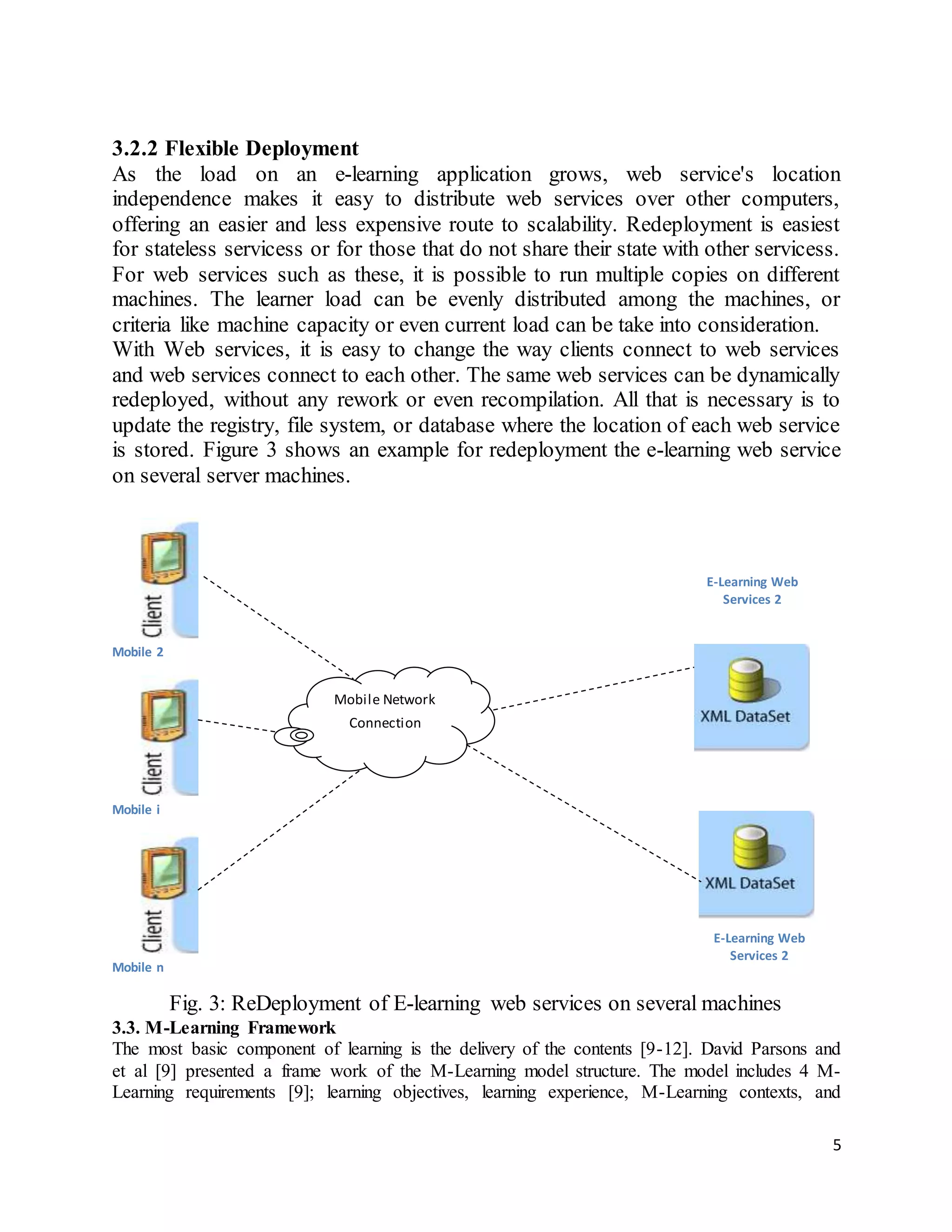 5
3.2.2 Flexible Deployment
As the load on an e-learning application grows, web service's location
independence makes it easy to distribute web services over other computers,
offering an easier and less expensive route to scalability. Redeployment is easiest
for stateless servicess or for those that do not share their state with other servicess.
For web services such as these, it is possible to run multiple copies on different
machines. The learner load can be evenly distributed among the machines, or
criteria like machine capacity or even current load can be take into consideration.
With Web services, it is easy to change the way clients connect to web services
and web services connect to each other. The same web services can be dynamically
redeployed, without any rework or even recompilation. All that is necessary is to
update the registry, file system, or database where the location of each web service
is stored. Figure 3 shows an example for redeployment the e-learning web service
on several server machines.
Mobile 2
Mobile i
Mobile n
Fig. 3: ReDeployment of E-learning web services on several machines
3.3. M-Learning Framework
The most basic component of learning is the delivery of the contents [9-12]. David Parsons and
et al [9] presented a frame work of the M-Learning model structure. The model includes 4 M-
Learning requirements [9]; learning objectives, learning experience, M-Learning contexts, and
E-Learning Web
Services 2
E-Learning Web
Services 2
Mobile Network
Connection
 