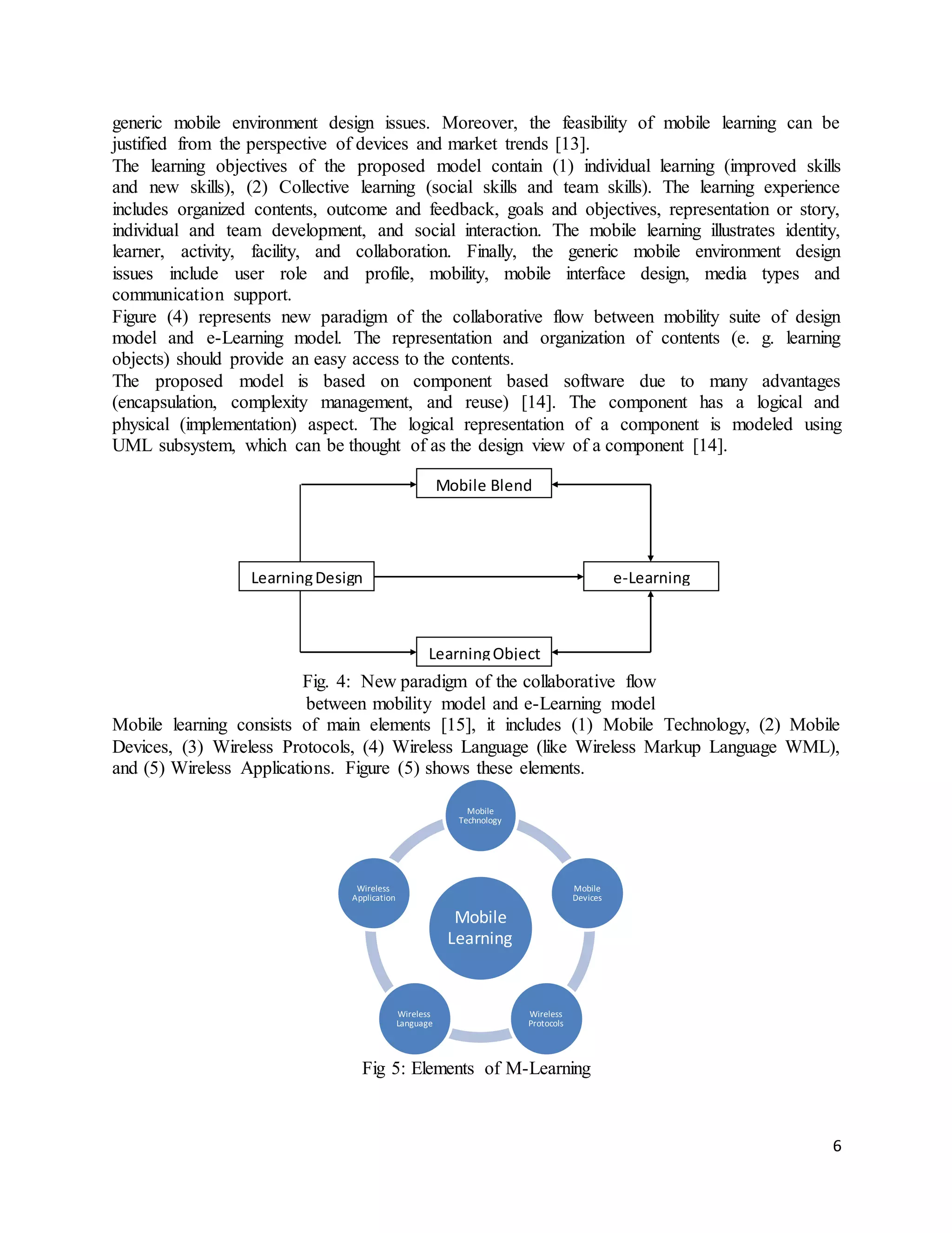 6
generic mobile environment design issues. Moreover, the feasibility of mobile learning can be
justified from the perspective of devices and market trends [13].
The learning objectives of the proposed model contain (1) individual learning (improved skills
and new skills), (2) Collective learning (social skills and team skills). The learning experience
includes organized contents, outcome and feedback, goals and objectives, representation or story,
individual and team development, and social interaction. The mobile learning illustrates identity,
learner, activity, facility, and collaboration. Finally, the generic mobile environment design
issues include user role and profile, mobility, mobile interface design, media types and
communication support.
Figure (4) represents new paradigm of the collaborative flow between mobility suite of design
model and e-Learning model. The representation and organization of contents (e. g. learning
objects) should provide an easy access to the contents.
The proposed model is based on component based software due to many advantages
(encapsulation, complexity management, and reuse) [14]. The component has a logical and
physical (implementation) aspect. The logical representation of a component is modeled using
UML subsystem, which can be thought of as the design view of a component [14].
Fig. 4: New paradigm of the collaborative flow
between mobility model and e-Learning model
Mobile learning consists of main elements [15], it includes (1) Mobile Technology, (2) Mobile
Devices, (3) Wireless Protocols, (4) Wireless Language (like Wireless Markup Language WML),
and (5) Wireless Applications. Figure (5) shows these elements.
Fig 5: Elements of M-Learning
Mobile
Learning
Mobile
Technology
Mobile
Devices
Wireless
Protocols
Wireless
Language
Wireless
Application
Mobile Blend
e-LearningLearningDesign
LearningObject
 