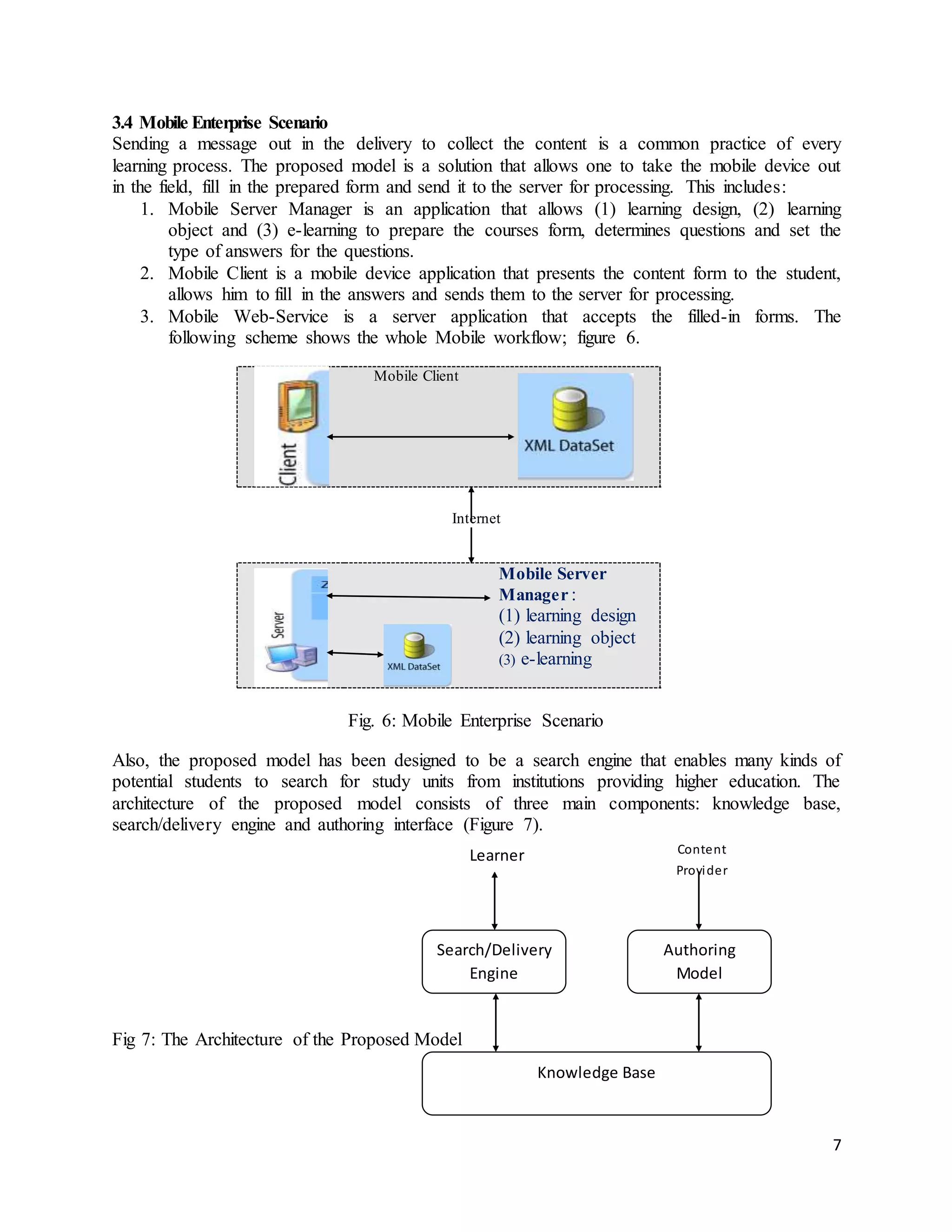 7
Authoring
Model
Search/Delivery
Engine
Knowledge Base
Learner Content
Provider
3.4 Mobile Enterprise Scenario
Sending a message out in the delivery to collect the content is a common practice of every
learning process. The proposed model is a solution that allows one to take the mobile device out
in the field, fill in the prepared form and send it to the server for processing. This includes:
1. Mobile Server Manager is an application that allows (1) learning design, (2) learning
object and (3) e-learning to prepare the courses form, determines questions and set the
type of answers for the questions.
2. Mobile Client is a mobile device application that presents the content form to the student,
allows him to fill in the answers and sends them to the server for processing.
3. Mobile Web-Service is a server application that accepts the filled-in forms. The
following scheme shows the whole Mobile workflow; figure 6.
Internet
Fig. 6: Mobile Enterprise Scenario
Also, the proposed model has been designed to be a search engine that enables many kinds of
potential students to search for study units from institutions providing higher education. The
architecture of the proposed model consists of three main components: knowledge base,
search/delivery engine and authoring interface (Figure 7).
Fig 7: The Architecture of the Proposed Model
Mobile Client
Mobile Server
Manager :
(1) learning design
(2) learning object
(3) e-learning
 