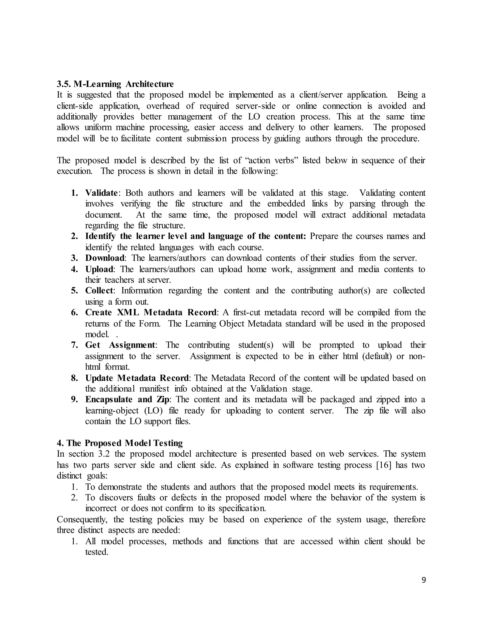 9
3.5. M-Learning Architecture
It is suggested that the proposed model be implemented as a client/server application. Being a
client-side application, overhead of required server-side or online connection is avoided and
additionally provides better management of the LO creation process. This at the same time
allows uniform machine processing, easier access and delivery to other learners. The proposed
model will be to facilitate content submission process by guiding authors through the procedure.
The proposed model is described by the list of “action verbs” listed below in sequence of their
execution. The process is shown in detail in the following:
1. Validate: Both authors and learners will be validated at this stage. Validating content
involves verifying the file structure and the embedded links by parsing through the
document. At the same time, the proposed model will extract additional metadata
regarding the file structure.
2. Identify the learner level and language of the content: Prepare the courses names and
identify the related languages with each course.
3. Download: The learners/authors can download contents of their studies from the server.
4. Upload: The learners/authors can upload home work, assignment and media contents to
their teachers at server.
5. Collect: Information regarding the content and the contributing author(s) are collected
using a form out.
6. Create XML Metadata Record: A first-cut metadata record will be compiled from the
returns of the Form. The Learning Object Metadata standard will be used in the proposed
model. .
7. Get Assignment: The contributing student(s) will be prompted to upload their
assignment to the server. Assignment is expected to be in either html (default) or non-
html format.
8. Update Metadata Record: The Metadata Record of the content will be updated based on
the additional manifest info obtained at the Validation stage.
9. Encapsulate and Zip: The content and its metadata will be packaged and zipped into a
learning-object (LO) file ready for uploading to content server. The zip file will also
contain the LO support files.
4. The Proposed Model Testing
In section 3.2 the proposed model architecture is presented based on web services. The system
has two parts server side and client side. As explained in software testing process [16] has two
distinct goals:
1. To demonstrate the students and authors that the proposed model meets its requirements.
2. To discovers faults or defects in the proposed model where the behavior of the system is
incorrect or does not confirm to its specification.
Consequently, the testing policies may be based on experience of the system usage, therefore
three distinct aspects are needed:
1. All model processes, methods and functions that are accessed within client should be
tested.
 