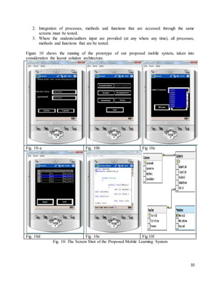 10
2. Integration of processes, methods and functions that are accessed through the same
screens must be tested.
3. Where the students/authors input are provided (at any where any time), all processes,
methods and functions that are be tested.
Figure 10 shows the running of the prototype of our proposed mobile system, taken into
consideration the layout solution architecture.
Fig. 10-a Fig. 10b Fig 10c
Fig. 10d Fig. 10e Fig.10f
Fig. 10: The Screen Shot of the Proposed Mobile Learning System
 
