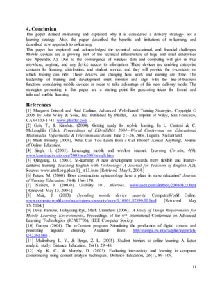 11
4. Conclusion
This paper defined m-learning and explained why it is considered a delivery strategy- not a
learning strategy. Also, the paper described the benefits and limitations of m-learning, and
described new approach to m-learning.
This paper has explored and acknowledged the technical, educational, and financial challenges
Mobile devices are a growing part of the technical infrastructure of large and small enterprises
see Appendix A). Due to the convergence of wireless data and computing will give us true
anywhere, anytime, and any device access to information. These devices are enabling enterprise
contents for learning, distribution, and student service, and they will provide the e-contents on
which training can ride. These devices are changing how work and learning are done. The
leadership of training and development must monitor and align with the line-of-business
functions considering mobile devices in order to take advantage of this new delivery mode. The
strategies presenting in this paper are a starting point for generating ideas for formal and
informal mobile learning.
References
[1] Margaret Driscoll and Saul Carliner, Advanced Web-Based Training Strategies, Copyright ©
2005 by John Wiley & Sons, Inc. Published by Pfeiffer, An Imprint of Wiley, San Francisco,
CA 94103-1741, www.pfeiffer.com .
[2] Goh, T., & Kinshuk. (2004). Getting ready for mobile learning. In L. Cantoni & C.
McLoughlin (Eds.), Proceedings of ED-MEDIA 2004—World Conference on Educational
Multimedia, Hypermedia & Telecommunications. June 21–26, 2004, Lugano, Switzerland.
[3] Mark Prensky (2008), What Can You Learn from a Cell Phone? Almost Anything!, Journal
of Online Education.
[4] Singh, H. (2003). Leveraging mobile and wireless internet. Learning Circuits, 4(9).
www.learningcircuits.org/2003/sep2003/singh.htm
[5] Qingyang, G. (2003). M-learning: A new development towards more flexible and learner-
centered learning. Teaching English with Technology: A Journal for Teachers of English 3(2).
Source: www.iatefl.org.pl/call/j_nt13.htm [Retrieved May 8, 2004.]
[6] Peters, M. (2000). Does constructivist epistemology have a place in nurse education? Journal
of Nursing Education, 39(4), 166–170.
[7] Neilsen, J. (2003b). Usability 101. Alertbox. www.useit.com/alertbox/20030825.html
[Retrieved May 15, 2004.]
[8] Muir, J. (2003). Decoding mobile device security. ComputerWorld Online.
www.computerworld.com/securitytopics/security/story/0,10801,82890,00.html [Retrieved May
15, 2004.]
[9] David Parsons, Hokyoung Ryu, Mark Cranshaw (2006). A Study of Design Requirements for
Mobile Learning Environments, Proceedings of the 6th International Conference on Advanced
Learning Technologies (ICALT’06), IEEE Computer Society.
[10] Europa (2004). The e-Content program: Stimulating the production of digital content and
promoting linguistic diversity. Available from: http://europa.eu.int/scadplus/leg/en/lvb/
l24226d.htm .
[11] Muilenburg, L. Y., & Berge, Z. L. (2005). Student barriers to online learning: A factor
analytic study. Distance Education, 26(1), 29–48.
[12] Ng, K. C., & Murphy, D. (2005). Evaluating interactivity and learning in computer
conferencing using content analysis techniques. Distance Education, 26(1), 89–109.
 