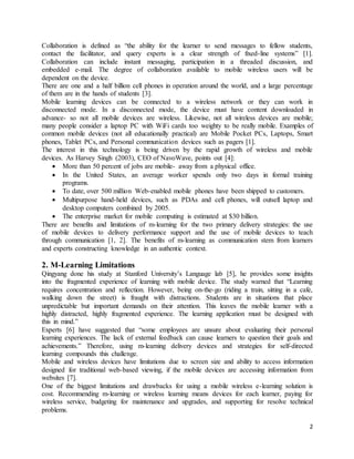 2
Collaboration is defined as “the ability for the learner to send messages to fellow students,
contact the facilitator, and query experts is a clear strength of fixed-line systems” [1].
Collaboration can include instant messaging, participation in a threaded discussion, and
embedded e-mail. The degree of collaboration available to mobile wireless users will be
dependent on the device.
There are one and a half billion cell phones in operation around the world, and a large percentage
of them are in the hands of students [3].
Mobile learning devices can be connected to a wireless network or they can work in
disconnected mode. In a disconnected mode, the device must have content downloaded in
advance- so not all mobile devices are wireless. Likewise, not all wireless devices are mobile;
many people consider a laptop PC with WiFi cards too weighty to be really mobile. Examples of
common mobile devices (not all educationally practical) are Mobile Pocket PCs, Laptops, Smart
phones, Tablet PCs, and Personal communication devices such as pagers [1].
The interest in this technology is being driven by the rapid growth of wireless and mobile
devices. As Harvey Singh (2003), CEO of NavoWave, points out [4]:
 More than 50 percent of jobs are mobile- away from a physical office.
 In the United States, an average worker spends only two days in formal training
programs.
 To date, over 500 million Web-enabled mobile phones have been shipped to customers.
 Multipurpose hand-held devices, such as PDAs and cell phones, will outsell laptop and
desktop computers combined by 2005.
 The enterprise market for mobile computing is estimated at $30 billion.
There are benefits and limitations of m-learning for the two primary delivery strategies: the use
of mobile devices to delivery performance support and the use of mobile devices to teach
through communication [1, 2]. The benefits of m-learning as communication stem from learners
and experts constructing knowledge in an authentic context.
2. M-Learning Limitations
Qingyang done his study at Stanford University’s Language lab [5], he provides some insights
into the fragmented experience of learning with mobile device. The study warned that “Learning
requires concentration and reflection. However, being on-the-go (riding a train, sitting in a cafe,
walking down the street) is fraught with distractions. Students are in situations that place
unpredictable but important demands on their attention. This leaves the mobile learner with a
highly distracted, highly fragmented experience. The learning application must be designed with
this in mind.”
Experts [6] have suggested that “some employees are unsure about evaluating their personal
learning experiences. The lack of external feedback can cause learners to question their goals and
achievements.” Therefore, using m-learning delivery devices and strategies for self-directed
learning compounds this challenge.
Mobile and wireless devices have limitations due to screen size and ability to access information
designed for traditional web-based viewing, if the mobile devices are accessing information from
websites [7].
One of the biggest limitations and drawbacks for using a mobile wireless e-learning solution is
cost. Recommending m-learning or wireless learning means devices for each learner, paying for
wireless service, budgeting for maintenance and upgrades, and supporting for resolve technical
problems.
 