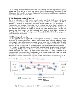 3
Due to security challenge of mobile devices size and portability, they are easy to lose, subject to
damage, and more likely to be stolen than desktop systems. In a Computer World article, Muir
[8] estimates that “probably fewer than 10 percent of mobile devices used by major organizations
have serious protection for stored data”.
3. The Proposed Model Structure
Due to the widespread of mobile phones in world market, specially in Saudi market with the high
technology and penetration, 98 % of student segment in KAU have mobiles with 3.5 G.
Appendix (A) contains the questionnaire assessment for this segment of KAU (182 students).
Consequently, our proposed M-Learning can be grouped into three delivery strategies: m-
learning as e-learning, performance support, and communication [1, 2]. The first strategy is the
least modern, but probably the easiest to execute and most frequently used. The last two
strategies are more modern, but less frequently used. None of these delivery strategies is
designed to be a stand-alone learning solution. They might be blended into larger programs to
extend learning to the work site.
3.1. M-Learning as E-Learning
The first approach can be expressed as math equation, m-learning = e-learning. The internet
access will be via wireless devices, it follows that e-learning simply becomes m-learning. In this
most simplistic view, e-learning and m-learning are the same; just the devices differ. In either
case it is the same course, taken on the same PC notebook, and there is little need to rethink
strategies because the device (the PC) remains constant; only the network connection changes.
Fig. 1 depicts the following assumed technical basic gathering of this scenario. Course 1 operates
an e-Learning (LMS) system on Server 1. Contents on Server 1 should be modified within a
content transaction with Server 2 by means of the mobile client 1. Course 2 operates an e-
Learning (LMS) system on Server 2. At the place of the meeting of wireless 1, 2 and 3, a mobile
client 2, which access contents on Server 2, is used.
Altogether 10 different communication ways are possible between these five systems (






3
5 = 10 )
from which five can occur via wireless network technologies.
Fig. 1: Technical components in an ad hoc M-Learning integration scenario
Mobile
Client 2
Mobile
Client 1
Mobile
Client 3
Server 2
LMS
Course #2
Server 1
LMS
Course #1
1
2
3
4 5
7
6
98
10
 