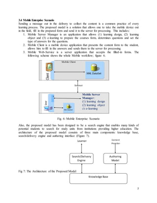 7
Authoring
Model
Search/Delivery
Engine
Knowledge Base
Learner Content
Provider
3.4 Mobile Enterprise Scenario
Sending a message out in the delivery to collect the content is a common practice of every
learning process. The proposed model is a solution that allows one to take the mobile device out
in the field, fill in the prepared form and send it to the server for processing. This includes:
1. Mobile Server Manager is an application that allows (1) learning design, (2) learning
object and (3) e-learning to prepare the courses form, determines questions and set the
type of answers for the questions.
2. Mobile Client is a mobile device application that presents the content form to the student,
allows him to fill in the answers and sends them to the server for processing.
3. Mobile Web-Service is a server application that accepts the filled-in forms. The
following scheme shows the whole Mobile workflow; figure 6.
Internet
Fig. 6: Mobile Enterprise Scenario
Also, the proposed model has been designed to be a search engine that enables many kinds of
potential students to search for study units from institutions providing higher education. The
architecture of the proposed model consists of three main components: knowledge base,
search/delivery engine and authoring interface (Figure 7).
Fig 7: The Architecture of the Proposed Model
Mobile Client
Mobile Server
Manager :
(1) learning design
(2) learning object
(3) e-learning
 