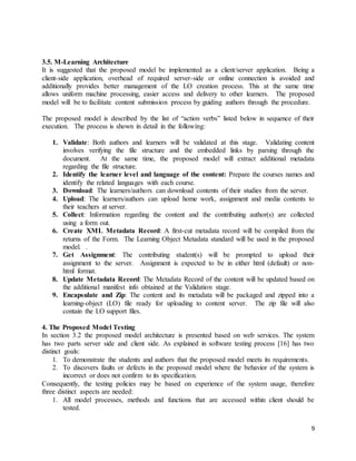 9
3.5. M-Learning Architecture
It is suggested that the proposed model be implemented as a client/server application. Being a
client-side application, overhead of required server-side or online connection is avoided and
additionally provides better management of the LO creation process. This at the same time
allows uniform machine processing, easier access and delivery to other learners. The proposed
model will be to facilitate content submission process by guiding authors through the procedure.
The proposed model is described by the list of “action verbs” listed below in sequence of their
execution. The process is shown in detail in the following:
1. Validate: Both authors and learners will be validated at this stage. Validating content
involves verifying the file structure and the embedded links by parsing through the
document. At the same time, the proposed model will extract additional metadata
regarding the file structure.
2. Identify the learner level and language of the content: Prepare the courses names and
identify the related languages with each course.
3. Download: The learners/authors can download contents of their studies from the server.
4. Upload: The learners/authors can upload home work, assignment and media contents to
their teachers at server.
5. Collect: Information regarding the content and the contributing author(s) are collected
using a form out.
6. Create XML Metadata Record: A first-cut metadata record will be compiled from the
returns of the Form. The Learning Object Metadata standard will be used in the proposed
model. .
7. Get Assignment: The contributing student(s) will be prompted to upload their
assignment to the server. Assignment is expected to be in either html (default) or non-
html format.
8. Update Metadata Record: The Metadata Record of the content will be updated based on
the additional manifest info obtained at the Validation stage.
9. Encapsulate and Zip: The content and its metadata will be packaged and zipped into a
learning-object (LO) file ready for uploading to content server. The zip file will also
contain the LO support files.
4. The Proposed Model Testing
In section 3.2 the proposed model architecture is presented based on web services. The system
has two parts server side and client side. As explained in software testing process [16] has two
distinct goals:
1. To demonstrate the students and authors that the proposed model meets its requirements.
2. To discovers faults or defects in the proposed model where the behavior of the system is
incorrect or does not confirm to its specification.
Consequently, the testing policies may be based on experience of the system usage, therefore
three distinct aspects are needed:
1. All model processes, methods and functions that are accessed within client should be
tested.
 
