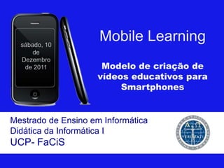 sábado, 10
                     Mobile Learning
      de
  Dezembro
   de 2011           Modelo de criação de
                    vídeos educativos para
                         Smartphones


Mestrado de Ensino em Informática
Didática da Informática I
UCP- FaCiS
 